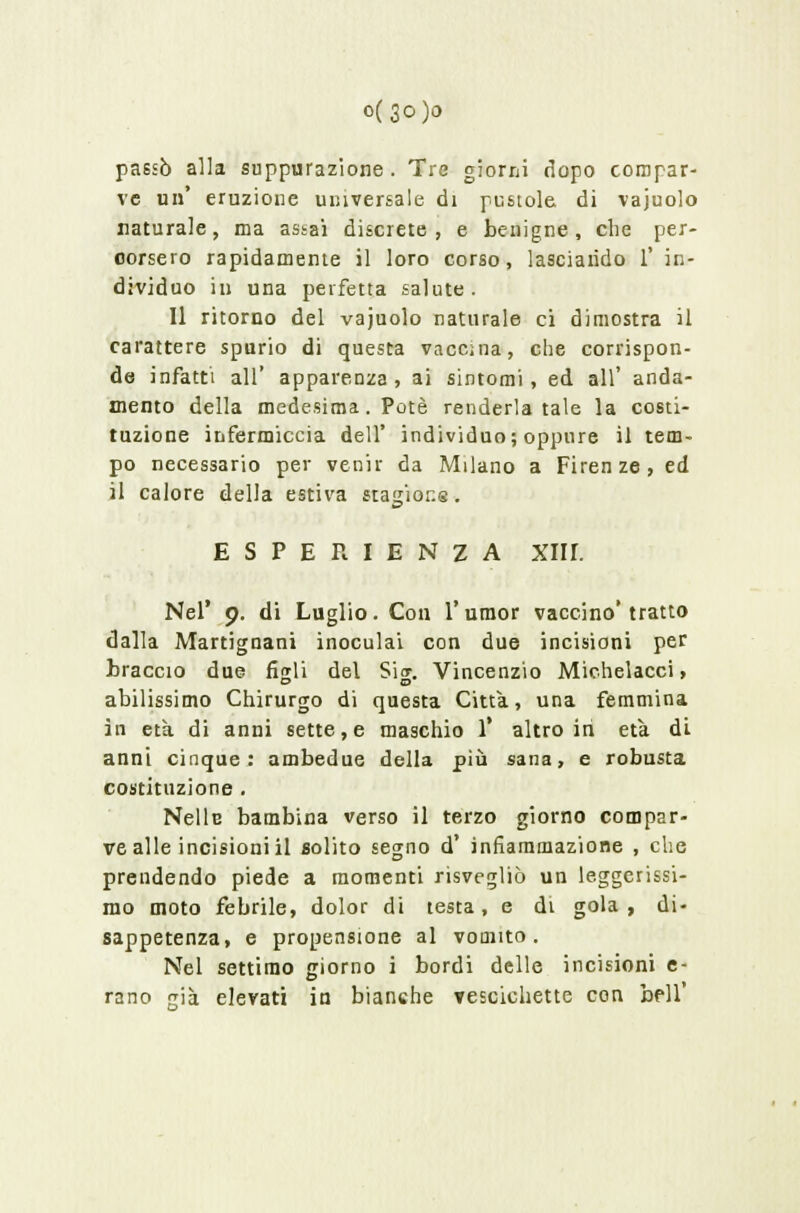 0(30)0 passò alla suppurazione. Tre giorni dopo compar- ve un* eruzione universale di pustole di vajuolo naturale, ma assai discrete, e benigne, che per- corsero rapidamente il loro corso, lasciando 1* in- dividuo in una perfetta salute. Il ritorno del vajuolo naturale ci dimostra il carattere spurio di questa vaccina, che corrispon- de infatti all' apparenza, ai sintomi, ed all' anda- mento della medesima. Potè renderla tale la costi- tuzione infermicela dell' individuo; oppure il tem- po necessario per venir da Milano a Firenze, ed il calore della estiva stagiona. ESPERIENZA XIU. Nel* 9. di Luglio. Con l'umor vaccino* tratto dalla Martignani inoculai con due incisioni per braccio due fWli del Sic. Vincenzio Michelacci, abilissimo Chirurgo di questa Città, una femmina in età di anni sette, e maschio 1* altro in età di anni cinque: ambedue della più sana, e robusta costituzione . Nelle bambina verso il terzo giorno compar- ve alle incisioni il solito segno d' infiammazione , che prendendo piede a momenti risvegliò un leggerissi- mo moto febrile, dolor di testa, e di gola, di- sappetenza, e propensione al vomito. Nel settimo giorno i bordi delle incisioni e- rano pia elevati in bianche vescichette con beli'