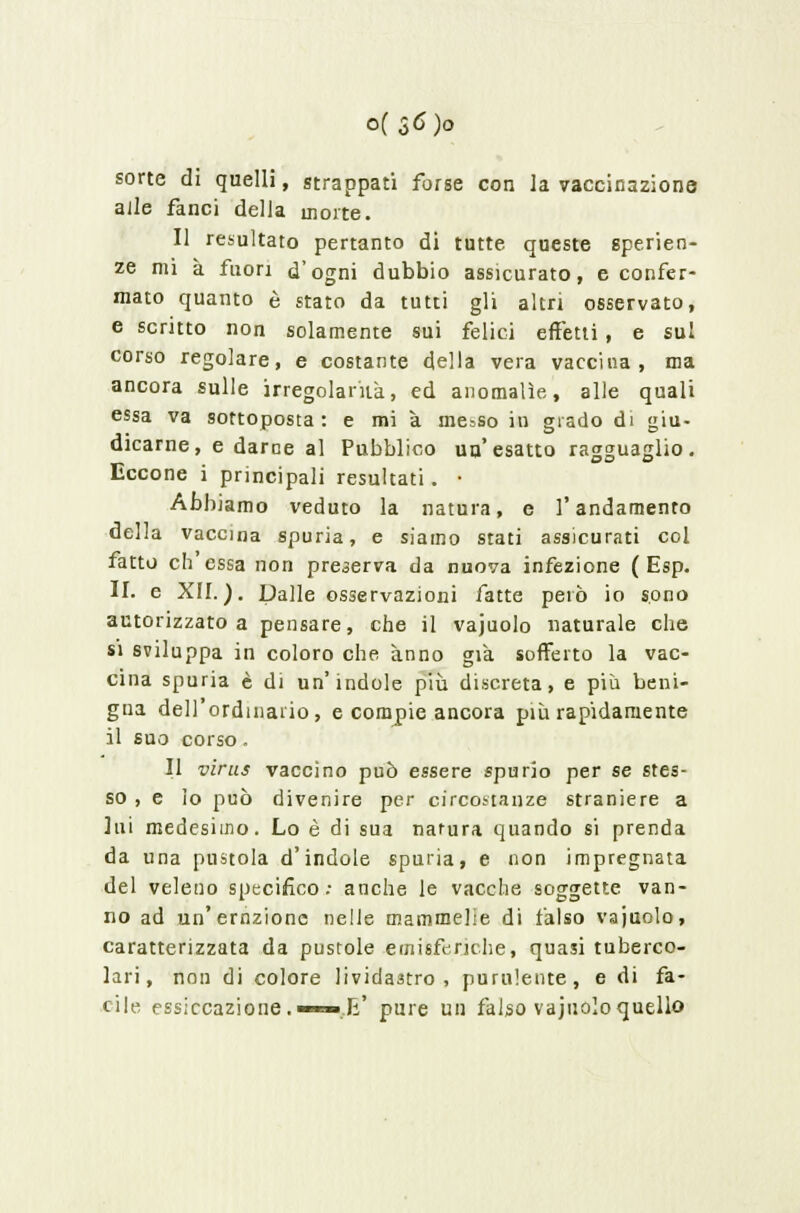 0(56)0 sorte di quelli, strappati forse con la vaccinazione alle fanci della morte. Il resultato pertanto di tutte queste sperien- ze mi a fuori d'ogni dubbio assicurato, e confer- mato quanto è stato da tutti gli altri osservato, e scritto non solamente sui felici effetti , e sul corso regolare, e costante della vera vaccina, ma ancora sulle irregolarità, ed anomalìe, alle quali essa va sottoposta : e mi a messo in grado di giu- dicarne, e darne al Pubblico un'esatto ragguaglio. Eccone i principali resultati. • Abbiamo veduto la natura, e l'andamento della vaccina spuria, e siamo stati assicurati col fatto ch'essa non preserva da nuova infezione ( Esp. II. e XII.). Dalle osservazioni fatte però io sono autorizzato a pensare, che il vajuolo naturale che si sviluppa in coloro che anno già sofferto la vac- cina spuria è di un'indole più discreta, e più beni- gna dell'ordinario, e compie ancora più rapidamente il suo corso. Il virus vaccino può essere spurio per se stes- so , e lo può divenire per circostanze straniere a lui medesimo. Lo è di sua narura quando si prenda da una pustola d'indole spuria, e non impregnata del veleno specifico; anche le vacche soggette van- no ad un'ernzionc nelle mammelie di falso vajuolo, caratterizzata da pustole emisferiche, quasi tuberco- lari, non di colore lividastro, purulente, e di fa- cile essiccazione.—™»,li' pure un falso vajuolo quello