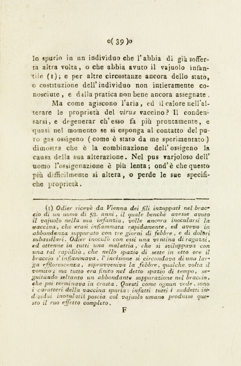 o( 39 )o lo spurio in un individuo che l'abbia di già soffer- ta altra volta, o che abbia avuto il vajuolo infan- tile (i); e per altre circostanze ancora dello stato, o costituzione dell'individuo non intieramente co- nosciute, e dilla pratica non bene ancora assegnate . Ma come agiscono l'aria, ed il calore nell'al- terare le proprietà del virtù vaccino? Il conden- sarsi, e degenerar ch'esso fa più prontamente, e quasi nel momento se si esponga al contatto del pu- ro gas ossigeno ( come è stato da me sperimentato ) dimostra che è la combinazione dell'ossigeno la causa della sua alterazione. Nel pus varjoloso dell' uomo l'ossigenazione è più lenta; ond'è che questo più difficilmente si altera, o perde le sue specifi- che proprietà. (i) Odier riceve da Vienna dei fili inzuppati nel brac ciò di un uomo di 52. anni , il quale benché avesse avuto il vajuolo nella sua infanzia, volle ancora inocularsi la vaccina, che erasi infiammata rapidamente, ed aveva in abbondanza suppurato con tre giorni di febbre , e di dolori subassilari. Odier inoculò con essi una ventina di ragazzi, ed ottenne in tutti una malattia , che si sviluppava con una tal rapidità , che nello spazio di sette in otto ore il braccio s'infiammava , V incisione si circondava di una lar- ga efflorescenza, sopravveniva la febbre, qualche, volta il vomito s ma tutto era finito nel detto spazio di tempo, se- guitando seltanto un abbondante suppurazione nel braccio, che poi terminava in crosta. Questi come ognun vede , sono i caratteri della vaccina spuria : infatti tutti i suddetti in- d vidii ino^ulatiì poscia col vajuolo umano produsse quem sto il rito effetto completo. F