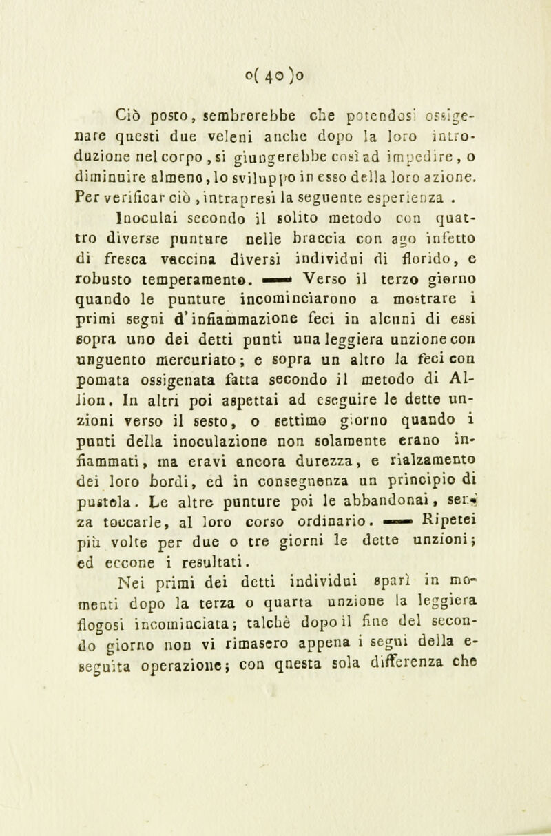 o( 40)0 Ciò posto, sembrerebbe che potendosi ossige- nare questi due veleni anche dopo la loro intro- duzione nel corpo , si giungerebbe così sd impedire, o diminuire almeno,lo sviluppo in esso della loro azione. Per verificar ciò .intrapresi la seguente esperienza . Inoculai secondo il solito metodo con quat- tro diverse punture nelle braccia con ago infetto di fresca vaccina diversi individui di florido, e robusto temperamento. —— Verso il terzo giorno quando le punture incominciarono a mo&trare i primi segni d'infiammazione feci in alcuni di essi sopra uno dei detti punti una leggiera unzione con unguento mercuriato ; e sopra un altro la feci con pomata ossigenata fatta secondo il metodo di Al- lion. In altri poi aspettai ad eseguire le dette un- zioni verso il sesto, o settimo giorno quando i punti della inoculazione non solamente erano in- fiammati , ma eravi ancora durezza, e rialzamento dei loro bordi, ed in conseguenza un principio di pustola. Le altre punture poi le abbandonai, sei.* za toccarle, al loro corso ordinario. —— Ripetei più volte per due o tre giorni le dette unzioni; ed eccone i resultati. Nei primi dei detti individui sparì in mo- menti dopo la terza o quarta unzione la leggiera flogosi incominciata; talché dopo il fine del secon- do giorno non vi rimasero appena i segui della e- seguita operazione; con qnesta sola differenza che