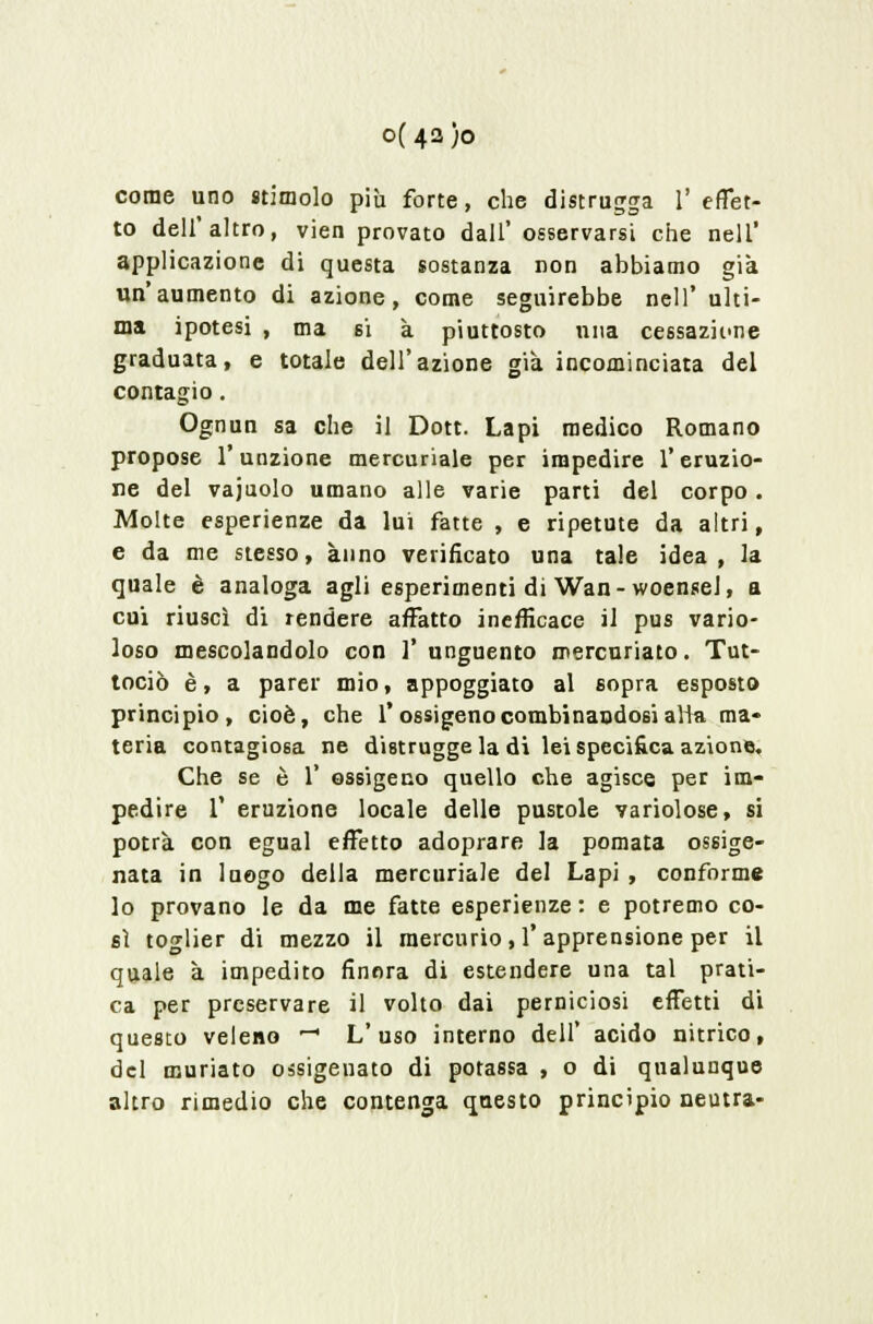 0(42)0 come uno stimolo più forte, che distrugga V effet- to dell'altro, vien provato dall' osservarsi che nell' applicazione di questa sostanza non abbiamo già un'aumento di azione, come seguirebbe nell' ulti- ma ipotesi , ma si à piuttosto una cessazione graduata, e totale dell'azione già incominciata del contagio. Ognun sa che il Dott. Lapi medico Romano propose l'unzione mercuriale per impedire l'eruzio- ne del vajuolo umano alle varie parti del corpo . Molte esperienze da lui fatte , e ripetute da altri, e da me stesso, anno verificato una tale idea, la quale è analoga agli esperimenti di Wan - woenseJ, a cui riuscì di rendere affatto inefficace il pus vario- loso mescolandolo con ]' unguento mercuriato. Tut- tociò è, a parer mio, appoggiato al sopra esposto principio, cioè, che 1* ossigeno combinandosi atta ma- teria contagiosa ne distrugge la di lei specifica azione. Che se è 1 ossigeno quello che agisce per im- pedire T eruzione locale delle pustole variolose, si potrà con egual effetto adoprare la pomata ossige- nata in luogo della mercuriale del Lapi , conforme lo provano le da me fatte esperienze : e potremo co- sì toglier di mezzo il mercurio, l'apprensione per il quale à impedito finora di estendere una tal prati- ca per preservare il volto dai perniciosi effetti di questo veleno -1 L'uso interno dell' acido nitrico, del muriato ossigenato di potassa , o di qualunque altro rimedio che contenga questo principio neutra-