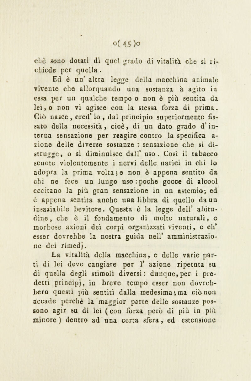 che sono dotati di quel grado di vitalità che si ri- chiede per quella . Ed è un' altra legge della macchina animale vivente che allorquando una sostanza à agito in essa per un qualche tempo o non è più sentita da lei,o non vi agisce con la stessa forza di prima. Ciò nasce, cred' io , dal principio superiormente fis- sato della necessità, cioè, di un dato grado d'in- terna sensazione per reagire contro la specifica a- zione delle diverse sostanze : sensazione che si di- strugge, o si diminuisce dall' uso. Così il tabacco scuote violentemente i nervi delle narici in chi lo adopra la prima volta; e non è appena sentito da chi ne fece un lungo uso:poche gocce di alcool eccitano la più gran sensazione in un astemio; ed è appena sentita anche una libbra di quello da un insaziabile bevitore. Questa è la legge dell' abitu- dine , che è il fondamento di molte naturali, e morbose azioni dei corpi organizzati viventi, e eh* esser dovrebbe la nostra guida nell' amministrazio- ne dei rimedj. La vitalità della macchina, e delle varie par- ti di lei deve cangiare per 1* azione ripetuta su di quella degli stimoli diversi: dunque,per i pre- detti princìpj, in breve tempo esser non dovreb- bero questi più sentiti dalla medesima-,ma ciò-non accade perchè la maggior parte delle sostanze pos- sono agir su di lei (con forza però di più in più minore ) dentro ad una certa sfera , ed estensione