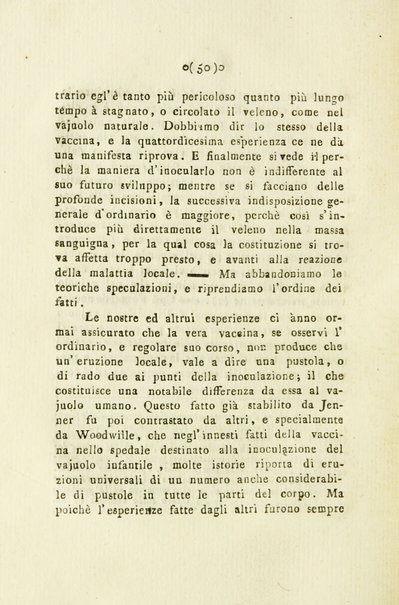 o(5o)o trario egl'è tanto più pericoloso quanto più lungo tempo à stagnato, o circolato il veleno, come nel vajuolo naturale. Dobbiamo dir lo stesso della Vaccina, e la quattordicesima esperienza ce ne da una manifesta riprova. E finalmente si vede i-I per- chè la maniera d'inocularlo non è indifferente al suo futuro sviluppo; mentre se si facciano delle profonde incisioni, la successiva indisposizione ge- nerale d'ordinario è maggiore, perchè così s'in- troduce più direttamente il veleno nella massa sanguigna, per la qual cosa la costituzione si tro- va affetta troppo presto, e avanti alla reazione della malattia locale. — Ma abbandoniamo le teoriche speculazioni, e riprendiamo l'ordine dei fatti. Le nostre ed altrui esperienze ci anno or- mai assicurato che la vera vaccina, se osservi 1' ordinario, e regolare suo corso, non produce che un'eruzione locale, vale a dire una pustola, o di rado due ai punti della inoculazione; il che costituisce una notabile differenza da essa al va- juolo umano. Questo fatto già stabilito da Jen- ner fu poi contrastato da altri, e specialmente da Woodwille, che negl'innesti fatti della vacci- na nello spedale destinato alla inoculazione del vajuolo infantile , molte istorie riporta di eru- zioni universali di un numero anche considerabi- le di pustole in tutte le parti del corpo. Ma poiché l'esperienze fatte dagli altri furono sempre