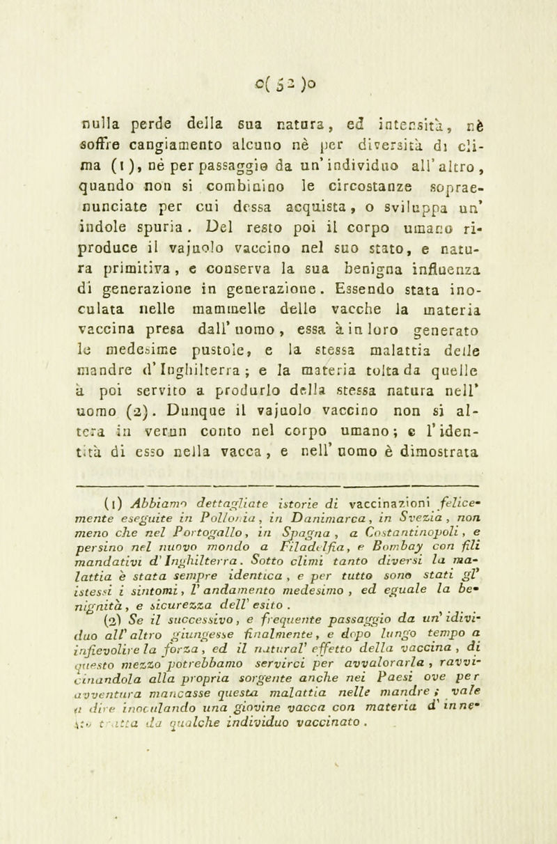 nulla perde della sua natura, ed intensità, riè soffre cangiamento alcuno né per diversità di cli- ma (i ), né per passaggio da un'individuo all'altro, quando non si combinino le circostanze soprae- nunciate per cui dcssa acquista, o sviluppa un' indole spuria. Del resto poi il corpo umano ri- produce il vajuolo vaccino nel suo stato, e natu- ra primitiva , e conserva la sua benigna influenza di generazione in generazione. Essendo stata ino- culata nelle mammelle delle vacche la materia vaccina presa dall'uomo, essa à in loro generato le medesime pustole, e la stessa malattia delle mandre d'Inghilterra; e la materia tolta da quelle a poi servito a produrlo della stessa natura nell' uomo (2). Dunque il vajuolo vaccino non si al- tera in verun conto nel corpo umano; e l'iden- tità di esso nella vacca, e nell'uomo è dimostrata (1) Abbiamo dettagliate istorie di vaccinazioni felice- mente eseguite in Pollonia , in Danimarca, in Svezia , non meno che nel Portogallo, in Spagna, a Costantinopoli , e persino nel nuovo mondo a Filadelfia, e Bombay con fili mandativi d'Inghilterra. Sotto climi tanto diversi la ma- lattia e stata sempre identica , e per tutto sono stati gì istessi i sintomi, V andamento medesimo , ed eguale la be' nignita , e sicurezza dell' esito . (2) Se il successivo, e frequente passaggio da urì idivi- duo all' altro giungesse finalmente, e dopo lungo tempo a infievolire la forza, ed il naturai' effetto della vaccina , di .•nfsto mezzo potrebbamo servirci per avvalorarla, ravvi- cinandola alla propria sorgente anche nei Paesi ove per avventura mancasse questa malattia nelle mandre y vale ti dire inoculando una giovine vacca con materia d mne- ',:• t itta da qrialche individuo vaccinato .