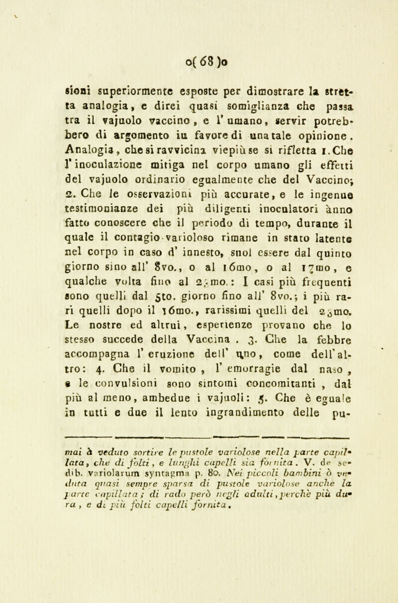 sioni superiormente esposte per dimostrare la stret- ta analogia, e direi quasi somiglianza che passa tra il vajuolo vaccino, e l'umano, servir potreb- bero di argomento iu favore di una tale opinione. Analogia, che si ravvicina viepiù se si rifletta i.Che l'inoculazione mitiga nel corpo umano gli effetti del vajuolo ordinario egualmente che del Vaccino; 2. Che le osservazioni più accurate, e le ingenue testimonianze dei più diligenti inoculatori anno fatto conoscere che il periodo di tempo, durante il quale il contagio varioloso rimane in stato latente nel corpo in caso d' innesto, suol essere dal quinto giorno sino all' 8vo., o al iómo, o al 17010, e qualche volta fino al 2..mo. : I casi più frequenti sono quelli dal 5to. giorno fino all' 8vo.-, i più ra- ri quelli dopo il lómo., rarissimi quelli del a^mo. Le nostre ed altrui, esperienze provano che lo stesso succede della Vaccina , 3. Che la febbre accompagna l'eruzione dell' uno, come dell'al- tro: 4. Che il vomito , 1' emorragie dal naso , • le convulsioni sono sintomi concomitanti , dal più al meno, ambedue i vajuoli : 5. Che è eguale in tutti e due il lento ingrandimento delle pu- mai a veduto sortire le pastoie variolose nella parte caj>ih lata, che di folti, e lunghi capelli sia foitiita. V. de gè» dib. variolarum synra^ma p. 80. Are; piccoli bambini ò vk- dnta quasi sempre sparsa di pustole variolose anche la. parte capillata ; di rado però negli adulti, perchè più du- ra, e </i più folti capelli fornita,