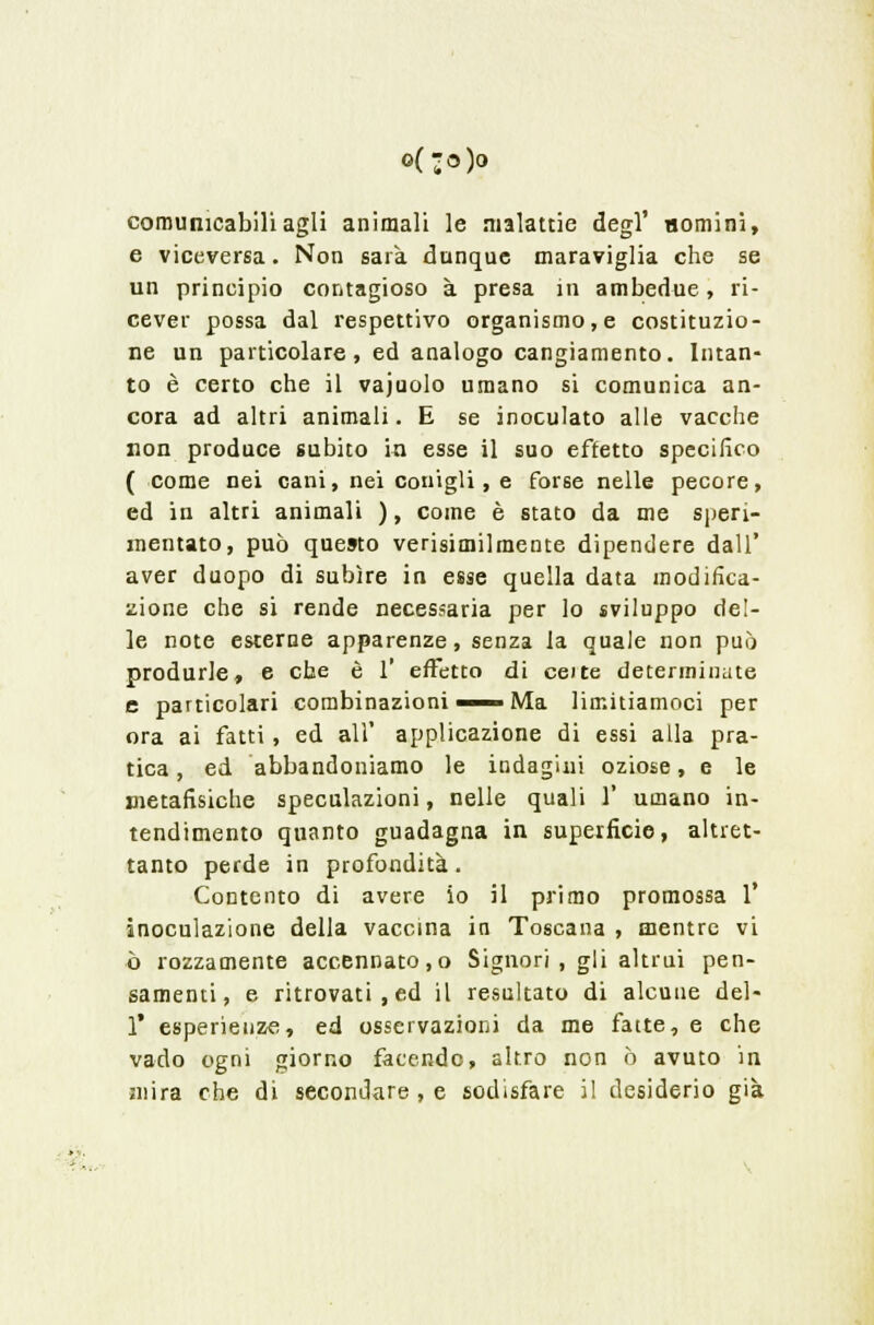 o(-o)o comunicabili agli animali le malattie degl' uomini, e viceversa. Non sarà dunque maraviglia che se un principio contagioso à presa in ambedue, ri- cever possa dal respettivo organismo, e costituzio- ne un particolare, ed analogo cangiamento. Intan- to è certo che il vajuolo umano si comunica an- cora ad altri animali. E se inoculato alle vacche non produce subito in esse il suo effetto specifico ( come nei cani, nei conigli, e forse nelle pecore, ed in altri animali ), come è stato da me speri- mentato, può questo verisimilmente dipendere dall' aver duopo di subire in esse quella data modifica- zione che si rende necessaria per lo sviluppo del- le note esterne apparenze, senza la quale non può produrle, e che è 1' effetto di ceite determinate e particolari combinazioni — Ma limitiamoci per ora ai fatti, ed all' applicazione di essi alla pra- tica , ed abbandoniamo le indagini oziose, e le metafisiche speculazioni, nelle quali 1' umano in- tendimento quanto guadagna in superficie, altret- tanto perde in profondità. Contento di avere io il primo promossa 1' inoculazione della vaccina in Toscana , mentre vi ò rozzamente accennato,o Signori , gli altrui pen- samenti, e ritrovati, ed il resultato di alcune del- l' esperienze, ed osservazioni da me fatte, e che vado ogni giorno facendo, altro non ò avuto in mira che di secondare , e sodisfare il desiderio già