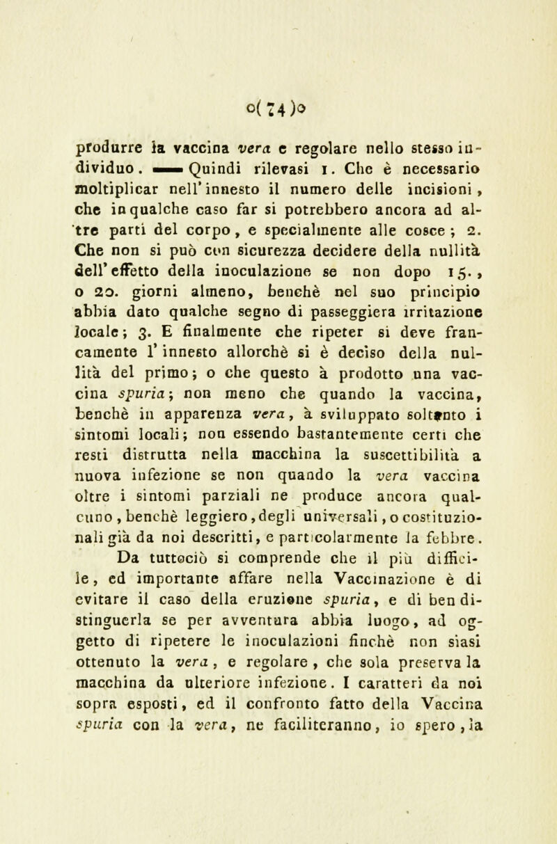 0(74)0 produrre }a vaccina vera, e regolare nello stesso in- dividuo. «—Quindi rilevasi i. Che è necessario moltiplicar nell'innesto il numero delle incisioni, che in qualche caso far si potrebbero ancora ad al- tre parti del corpo, e specialmente alle cosce; 2. Che non si può ct<n sicurezza decidere della nullità dell'effetto della inoculazione se non dopo 15., o 20. giorni almeno, benché nel suo princìpio abbia dato qualche segno di passeggiera irritazione locale; 3. E finalmente che ripeter si deve fran- camente l'innesto allorché si è decìso della nul- lità del primo; o che questo à prodotto una vac- cina spuria; non meno che quando la vaccina, benché in apparenza vera, à sviluppato soltanto i sintomi locali; non essendo bastantemente certi che resti distrutta nella macchina la suscettibilità a nuova infezione se non quando la vera vaccina oltre i sintomi parziali ne produce ancora qual- cuno, benché leggiero,degli universali ,0 costituzio- nali già da noi descritti, e particolarmente Ja febbre. Da tutteciò si comprende che il più diffici- le , ed importante affare nella Vaccinazione è di evitare il caso della eruzione spuria, e di ben di- stinguerla se per avventura abbia luogo, ad og- getto di ripetere le inoculazioni finché non siasi ottenuto la vera , e regolare , che sola preserva la macchina da ulteriore infezione. I caratteri da noi sopra esposti, ed il confronto fatto della Vaccina spuria con la vera, ne faciliteranno, io spero , la