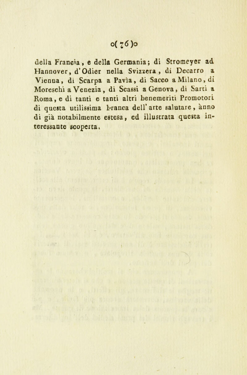 o(:<5)o della Francia, e della Germania; di Stromeyer ad Hannover, d'Odier nella Svizzera, di Decarro a Vienna, di Scarpa a Pavia, di Sacco a Milano, di Moreschi a Venezia, di Scassi a Genova, di Sarti a Roma, e di tanti e tanti altri benemeriti Promotori di questa utilissima branca dell' arte salutare, anno di già notabilmente estesa, ed illustrata questa in- teressante scoperta.