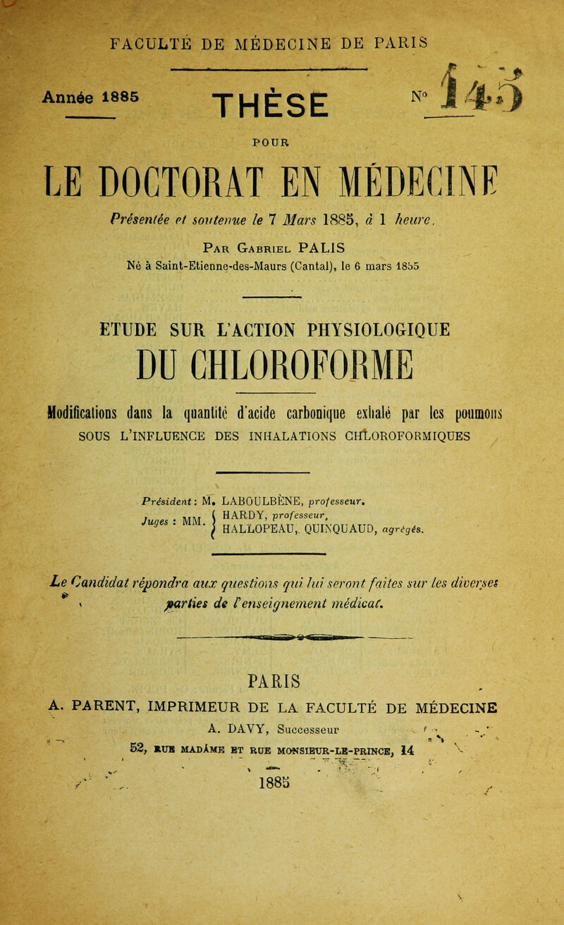 FACULTE DE MEDECINE DE PARIS :— /£ ; ;-> Ann6e 1885 THF^E N° J 4» O POUR IE DOCTORAT EN MEDECINE Presence et soutenue le 7 Mars 1885, d 1 heurc. Par Gabriel PALIS Ne a Saint-Etienne-des-Maurs (Cantal), le 6 mars 1855 ETUDE SUR I/ACTION PHYSIOLOGIQUE DU CHLOROFORME Modifications dans la quanlitc d'acide carbonique exhale par Ics poumons SOUS L'INFLUENGE DES INHALATIONS CHLOROFORMIQUES , President: M. LABOULBENE, professeur. Juoes ■ MM i HARDY> professeur, y • ™». I HALL0PEAUi QUINQUAUD, agregts. Le Candidal repondra aux questions qui lid seront faites sur les diverse! \ parties de Venseignement midicai. PARIS A. PARENT, IMPRIMEUR DE LA FACULTE DE MEDECINE A. DAVY, Successeur ' • 52, RUB MADAME BT ROE MONSIEtJR-LB-PRINCE, 14 ■r '.. ' 1885