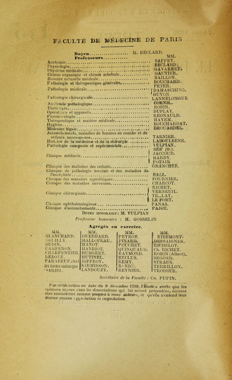 Doyen M. BECLARD, 1'rolt-sseiirs SAPPE Anatomic 5^, rV„; MM. Physiologies BECLARD. Physif u» medic'ale.'.'.'.'.'.'..'.'.'. . GA V ARRET. Chimie organiqne et chimie minerale : q a ir r riw HiMoirc naturelle medicale DniTuinn Pathologie et Iberapeuliquc generates • pS.Vipj? ' Pathologie medicale 1 DAMA.SCHINO. on 1 • ..■ ■ , 'guyon. 1 alhologie chirurgicale LANNELONGUE Anatmoig paUiolosique •• • CORNIL. Histo ogie! !.! ROBIN. Operations et appareils DUPLA\. plia.m.nologie. REGNAULD. Theropeutique et maliere medicate HA\EM. Hygiene.... BOUCHARDAT. Med.-cine lepde RROUARDEU Accouchements, maladies de femmes en couche et de ' enfauls nonveau-nes TARNIER., Histoire de la medecine et de la chiru'rgie..... LABOULBENE. Palliologic comparee efc expiirimentale YULPIAN. SEE (G.). Clinique medicnle. JACCOUD. HARDY. I. POTAIN Clinique des maladies des enfanls G RANCHER.. Clinn|ue de pathologie mcntale et des maladies de I'eii, ■('•;,hale BALL. Clinique des maladies sypliilitiqu.es FOURNIER. Clinique des maladies nerveuses ,. CHARCOT. !RICHET. VERNEUIL. TR^LAT. LE FORT. Cinuque ophthalmologics PANAS. Clinique d'accouchements PAJGT. Doyen homoraire : M. VULPIAN Professew konoraire : M. GOSSELIN M M. iiLANCHARD. iiOl ILLY. BURIN. CAMPENON. CHARPENTIER DEBOYE. PARABEUF.cbei its Li'd vaux auaLoin jquus ' MRIEI,. Agreges MM. UUEBIIARD. HAI.LiiPEAU. HA NOT. HANRIOT. HUMBERT. IIUTINEL. JOFFROY. KJRMISSON. LANDOUZY. cxercice. MM. PEYROT. PINARD. POUCHET. QUINyUAUI). RAYMOND. RECLUS. REMY. Rr.NDU. REYNIER. MM. RIBEMONT- BBSSAIGNES. RTCHELOT. Ch. RICHET. ROBIN (Albert). SEGOND. STRAUS. TERRILLON. TROISIER. Secretaire de la Faculte : Ch. PUPIN. Par deiib.-i-atioii en date du 9 decembre 17S9, TEeole a arretc que les opinions ei.nses dans les dissertations qui lui sennit presentees, doivent etre considerees commc proprts a leur.s auteiu:,, ■;>. quelle n'entend leur donner aucune i.ppn.bation 111 improbation.