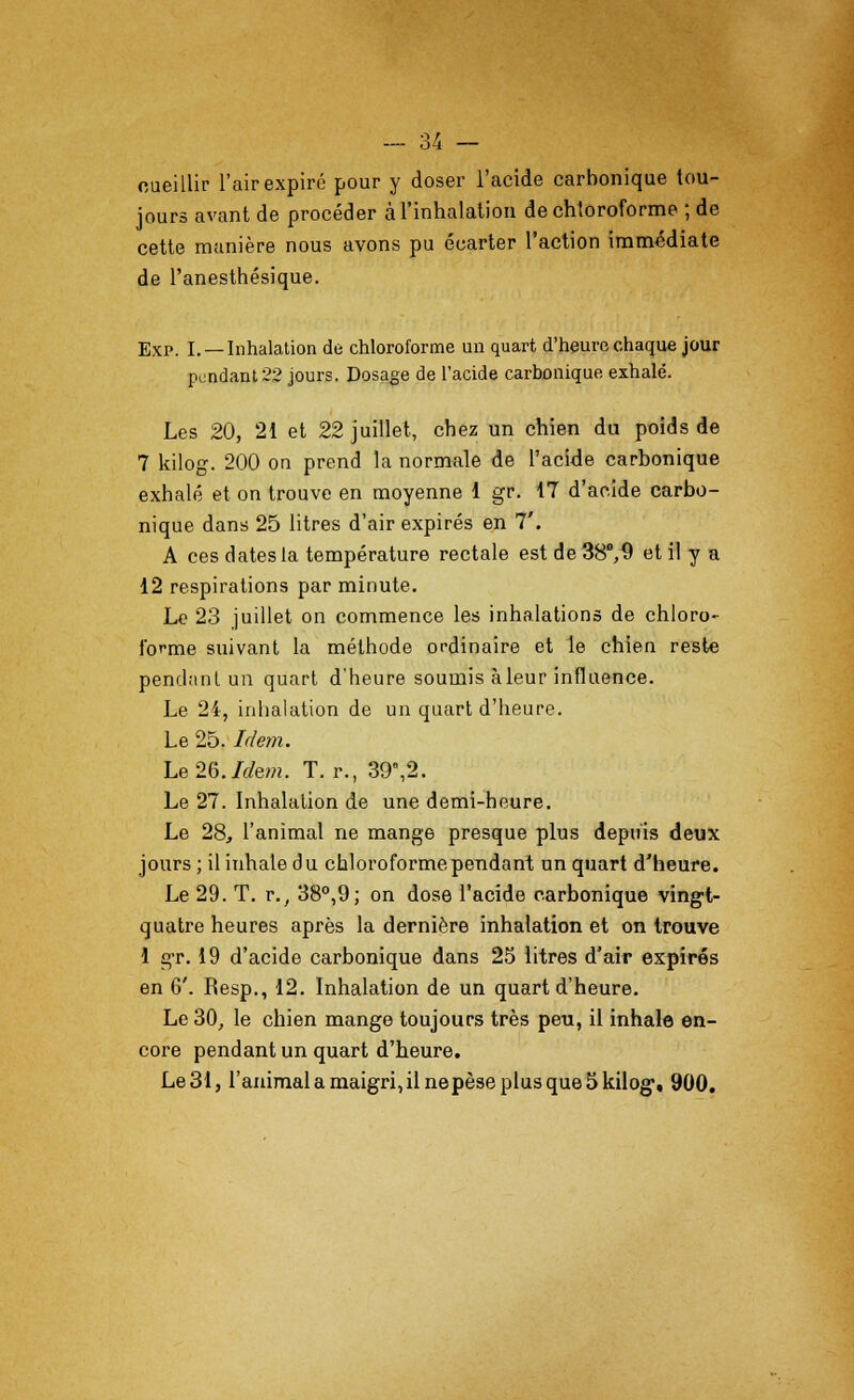 oueillir l'air expire pour y doser l'acide carbonique tou- jours avant de proceder al'inhalation de chloroforme ; de cette maniere nous avons pu eoarter Taction immediate de l'anesthesique. Exp. I. —Inhalation de chloroforme un quart d'heurechaquejour pendant 22 jours. Dosage de l'acide carbonique exhale. Les 20, 21 et 22 juillet, cbez un chien du poids de 7 kilog. 200 on prend la normale de l'acide carbonique exhale et on trouve en moyenne 1 gr. 17 d'acide carbo- nique dans 25 litres d'air expires en 7'. A ces dates la temperature rectale est de 38°, 9 et il y a 12 respirations par minute. Le 23 juillet on commence les inhalations de chloro- forme suivant la methode ordinaire et le chien reste pendant un quart d'heure souinis aleur influence. Le 24, inhalation de un quart d'heure. Le 25. Idem. Le 26. Idem. T. r., 39e,2. Le 27. Inhalation de une demi-heure. Le 28, l'animal ne mange presque plus depuis deux jours ; il iuhate du chloroforme pendant un quart d'heure. Le 29. T. r., 38°,9; on dose l'acide carbonique vingt- quatre heures apres la derniere inhalation et on trouve 1 gr. 19 d'acide carbonique dans 25 litres d'air expires en 6'. Resp., 12. Inhalation de un quart d'heure. Le 30, le chien mange toujours tres pen, il inhale en- core pendant un quart d'heure. Le 31, l'animal a maigri, il nepese plus que 5 kilog, 900.