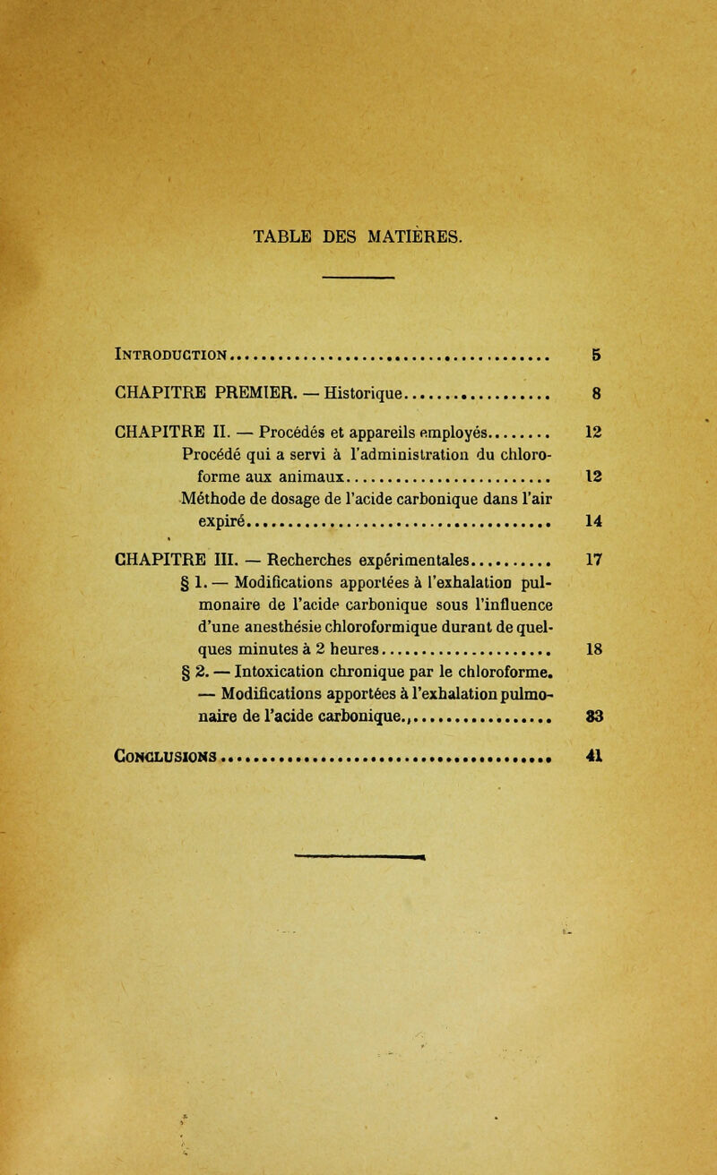 TABLE DES MATIERES. Introduction 5 GHAPITRE PREMIER. — Historique 8 CHAPITRE II. — Precedes et appareils employes 12 Proc^de qui a servi a l'administration du chloro- forme aux animaux 12 Methode de dosage de l'acide carbonique dans l'air expire 14 CHAPITRE III. — Recherches experimentales 17 § 1. — Modifications apportees a l'exhalation pul- monaire de l'acide carbonique sous l'influence d'une anesthesie chloroformique durant de quel- ques minutes a 2 heures 18 § 2. — Intoxication chronique par le chloroforme. — Modifications apportees a l'exhalation pulmo- naire de l'acide carbonique., 83 Conclusions 41