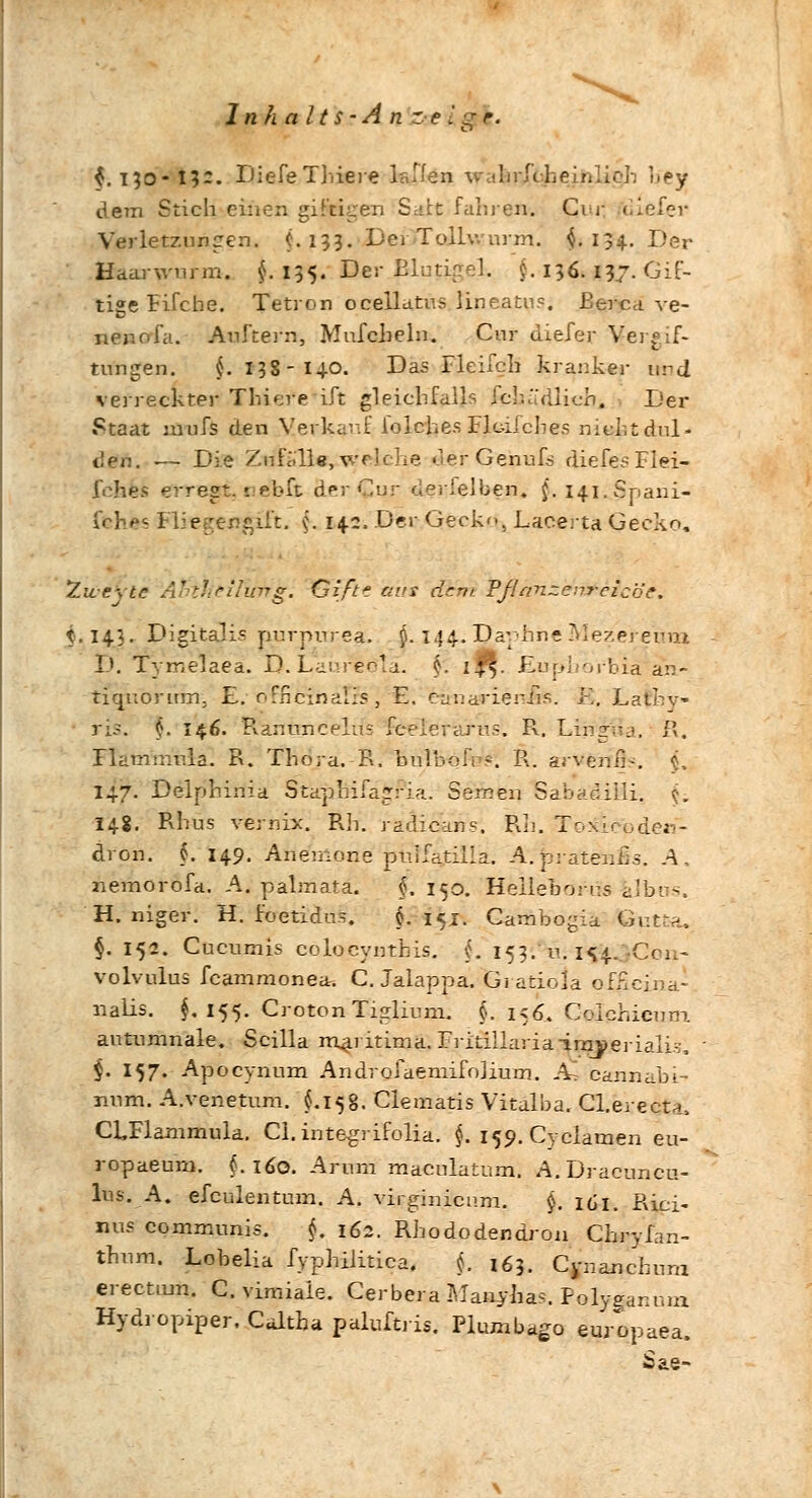 f. 130-13-. DiefeTMere lallen wakrX^ejftliqb hey dem Stich einen giftigen Saht fahren-. Cur • Verletzungen. C. 133. DerTollw nrm. $.134. Der Haarwurm. $. 135. Der Elutirr^l. t 136. 137. Gü- tige Flicke. Tetron ocellatus Uneatus. Berca ve- nenofa. AuStern, Mufcbeln. Cur diefer Vergif- tungen. $. 138-140. Das Helfen kranker uvd verreckter Thiei'e Lft gleichfalls fcluWJich. Der »Qtaat juufs den Verkauf lolches Flc-iicbes nicht dul- den. — Die Zu fülle, wr] che. oerGenufs diefesFlei- fche> erre|i£j 1 ie!bft ÜerCur der'elben. j. i4i.Spani- fche< Flie«ren$ift. \\ 14c. Der Geck, Lacerta Gecko, Zwcxte Ätiiheilirftg. Gift? aas dem. Fßänzen&eicöe. t.143. Digitalis jiurpurea. Ö. 144. Daphne Mezer emn D. Tymelaeä. D.LaüreöIä. 6. 1$. Euphorbia an- tiqnöriim, E. officinäfrs, £. canarieniis. B. Latbv ns. $. 146. Ranünceltfe feeierarus. R. Lingua, R. Hamuiula. R. Thora.-R. bulbqfp?. R. arvenfh. $. 147. Deiphinia Staphifagria. Semen Sabaeiili. <j. 148. Rhus vemix. Rh. radicans. Rh. Too&ebden- dron. §. 149. Anemone ptilfatilla. A. jpratenfis. A. nemorofa. A. palmata. f. 150. Helleborns Ubos. H. niger. H. foetidus, §.151. Cambogia Gutfca, §. 152. Cucumis coloeynthis. L 153. u. 1^4. Con- volvulus feammonea. C. Jalappa. Gi atiola ofjicina- nalis. $.155. CrotonTiglium. §. iz6. Colchicum, autumnale. Scilla maritima. Fritillariairayerialis, $. 157. Apocynum Androfaemifo]ium. As cannabi- nnm. A.venetum. $.158. Clematis Vitalba. Cl.erecu, CLFlammula. Cl. integrifolia. §. 150. Cyclamen eu- ropaeum. (.160. Arum macnlätum. A.Dracuncu- lus. A. efculentum. A. virginienm. §. 161. Rici- nus communis. §. 162. Rhododendron Chryfan- thum. Lobelia fyphilitica. $. 163. Cynanchum ereetmn. C. viraiaie. Cerbera Manilas. Polyganum Hydropiper. Caltha palustris. Plumbago europaea. Sae-