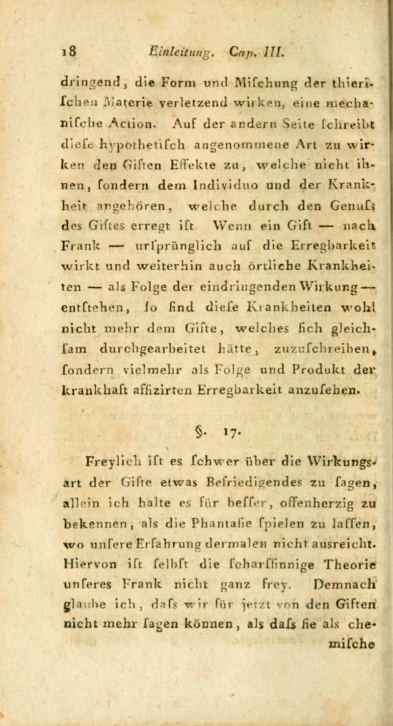 dringend, die Form und Mifchung der thieri- Iche.'i :Watcrie verletzend wirken, eine mecha- niCcbe Action. Auf der andern Seite Ichreibt dieCc hypothetifch angenommene Art zu wir- ken den Giften Effekte zu, welche nicht ih- nen, fondern dem Individuo und der Krank- heit angehören, welche durch den GenuCs des Giftes erregt ift Wenn ein Gift — nach. Frank — urfpr&nglich auf die Erregbarkeit wirkt und weiterhin auch örtliche Krankhei- ten — als Folge dei eindringenden Wirkung — entCtehen, io find diefe Krankheiten wohl nicht mehr dem Gifte, welches lieh gleich- fam durchgearbeitet hätte, zuzufchreiben^ fondern vielmehr als Folge und Produkt der krankhaft afnzirten Erregbarkeit anzufeilen. §• »7- FreylicL iCt es fchwer über die Wirkungs- art der Gifte etwas Befriedigendes zu fagen, allein ich halte es für beffer, offenherzig zu bekennen, als die Phantafie Cpielen zu laCfen, wo unfere Erfahrung dermalen nicht ausreicht. Hiervon ift felbft die fcharffinnige Theorie unferes Frank nicht ganz frey. Demnach glni:he ich, c\nfc wir Rar jetzt von den Giften nicht mehr fagen können, als dafs Jie als che- mifche