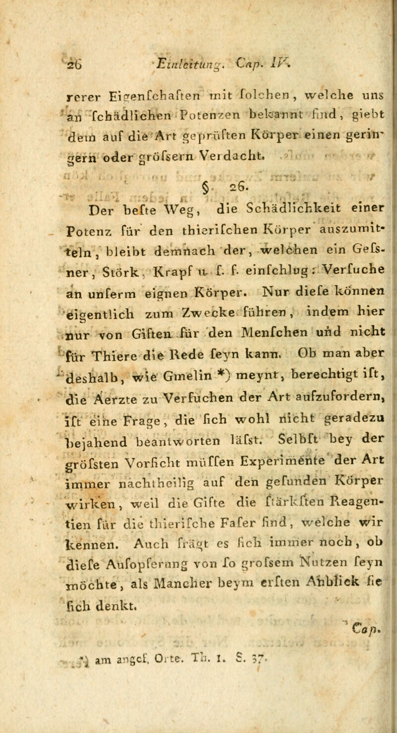 rerer Ei^enfchaften mit folchen , welche uns an febädlichen Potenzen bekannt find, giebt dem auf die Art geprüften Körper einen gerin- gern oder gröfsern Verdacht. § 26. Der hefte Weg, die Schädlichkeit einer Potenz für den thierifchen Körper auszurriit- teln , bleibt demnach der, welchen ein Gefs- ner, Störk: Krapf iv f. f. einfchlug : Verfuche an unferm eignen Körper. Nur diefe können eigentlich zum Zwecke führen, indem hier nur von Giften für den Menfchen und nicht für Thiere die Rede feyn kann. Ob man aber 'deshalb, wie Gmelin *) meynt, berechtigt ift, die Äerzte zu Verfuchen der Art aufzufordern, ift eine Frage, die fich wohl nicht geradezu bejahend beantworten läfst. Selbft bey der gröfsten Vorficht muffen Experimente der Art immer nachtheilig auf den gefunden Körper wirken, weil die Gifte die fiarkften R.eagen- tien für die thierifche Fafer find, welche wir kennen. Auch fragt es fich immernoch, ob diefe Aufopferung von fo grofsem Nutzen feyn möchte, als Mancher beym erften Anblick fie fich denkt, ' Cap.