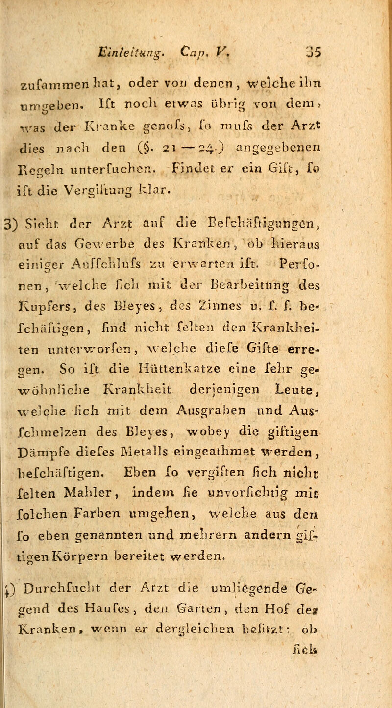 zufammen hat, oder von denen, welche ihn umgeben. Ift noch etwas übrig von dem, was der Kranke genofs, fo mnfs der Arzt dies nach den (§. 21—24.) angegebenen Regeln unterfochen. Findet er ein Gift, fo ift die Vergiftung klar. 3) Sieht der Arzt auf die BefchäftigungCn, auf das Gewerbe des Kranken,'ob hieraus einiger Auffehl ufs zu [erwarten ift. Per fö- nen , 'welche fich mit der Bearbeitung des Kupfers, des Bieyes, des Zinnes u. f. f. be« fchäftigen, lind nicht feiten den Krankhei- ten unterworfen, welche diefe Gifte erre- gen. So ift die Hüttenkatze eine fehr ge- wöhnliche Krankheit derjenigen Leute, welche lieh mit dem Ausgraben und Aus- Ichmelzen des Bieyes, wobey die giftigen Dämpfe diefes Metalls eingeathmet werden, befchäftigen. Eben fo vergiften fich nicht feiten Mahler, indem lie unvorlichtig mit folchen Farben umgehen, welche aus den fo eben genannten und mehrern andern gif« tigenKörpern bereitet werden. Q Durchfocht der Arzt die umliegende Ge- gend des Haufes, den Garten, den Hof des Kranken, wenn er dergleichen helltet: ob Jiök