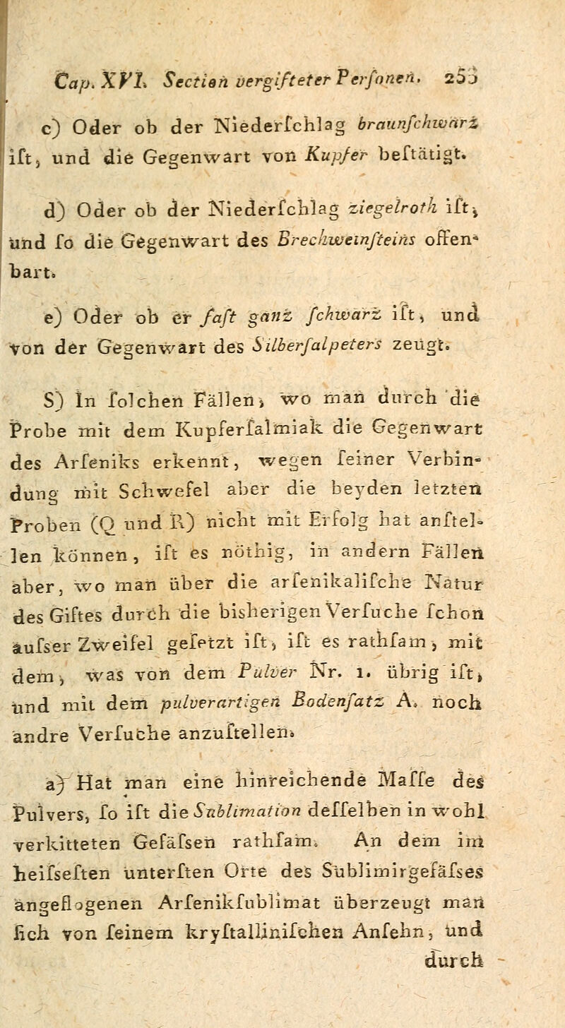 c) Oder ob der Niederfchlag braunfchwdri, iift, und die Gegenwart von Kupfer beftätigt. d) Oder ob der Niederfchlag ziegelroth ift-, und fo die Gegenwart des Breckweinfteins offen» barto e) Oder ob er faft ganz fchwarz ift, und ■von der Gegenwart des Süberfalpeters zeugt. S) In folchen Fällen» wo man durch die Probe mit dem Kupferfalmiak die Gegenwart des Arfeniks erkennt, wegen feiner Verbin- dung mit Schwefel aber die beyden letzten Proben (Q und PO nicht mit Erfolg hat anftel- ]en können, ift es nöthig, in andern Fällen aber, wo man über die arfenikalifche Natur des Giftes durch die bisherigen Verfuche fchon aufs er Zweifel geletzt ift, ift es rathfam> mit dem, was von dem Pulver Nr. 1. übrig ift» und mit dem pulverartigen Bodenfatz A, noch andre Verfuche anzüftelleir. 2?) Hat man eine hinreichende Maffe des Pulvers, fo ift die Sublimation deffelben in wohl verkitteten Gefäfseii ratfifain. An dem ini heifseften ünterften Orte des Süblimirgefäfses angeflogenen Arfenikfublimat überzeugt man lieh von feinem kryftallinifchen Anfehn, und durch