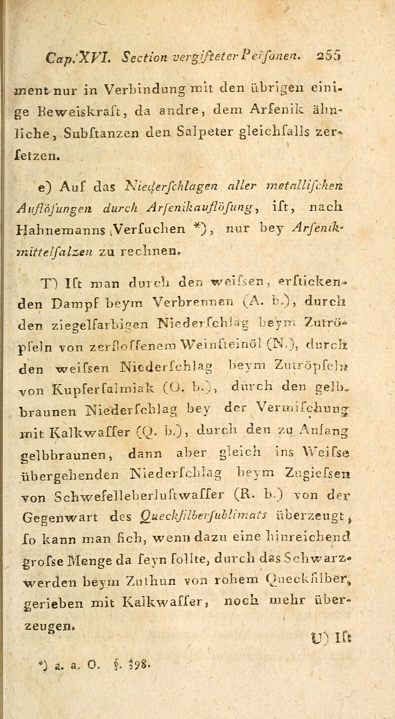 inent nur in Verbindung mit den übrigen eini- ge Beweiskraft, da andre, dem Arfenik ähn- liche;, Subftanzen den Salpeter gleichfalls zer» fetzen. e) Auf das Niederfchlagen aller metallifchett Außöfungen durch Arfenikauflöfung, ift, nach Hahnemanns iVerfuchen *), nur bey Arfenik- •mittelfalzen zu rechnen» T) Ift man durch den weifsen* erfticken- den Dampf beym Verbrennen (A. b,), durch den ziegelfarbigeri Niederfchiag beym Zutrö* pfeln von zerfloffenem Weinfieinöl (N.), durch den weifsen Niederfehl ag beym Ziuröpfehi von Rupferfalmiak (Ö. b:), durch den gelb. braunen Nieder fcblag bey der Vermifchung- mit Kalkwaffer (Q. h,), durch den zu Anfang gelbbraunen, dann aber gleich ins Weifse übergehenden Niederfchlag beym Zugiefsen von Schwefelleberiuftwaffer (R. b.) von der Gegenwart des Queckjüberfublimats überzeugt t £o kann man üch, wenn dazu eine hinreichend grofse Menge da feyn fpllte, durch das Schwarz- werden beym Zuthun von rohem Oueckfilber\ gerieben mit Kalkwaffer, noch mehr über- zeugen. ä U) Ift *) a. a, O. i ^98.