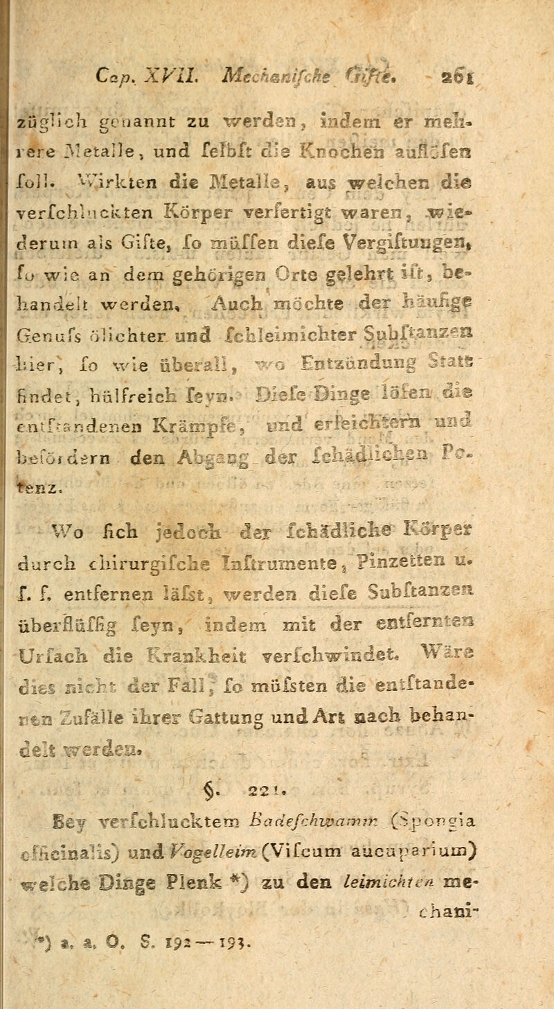 Cap. XVII. Mech&nifche 291 züglich genannt zu werden, indem er rneli« rere Metalle, und felbft die Knochen auflöten fo3I. vwiuen die Metalls, aus welchen die verfchlnckten Körper verfertigt waren\ wie» der um als Gifte, fo muffen diele Vergiftungen» fü wie an dem gehörigen Orte gelehrt. itr, be- handelt werden. Auch möchte der häufige jäenufs ölichter und fchleimichter §nbp;anzen liier, fo wie übt o Entzündung findet, hülfreich feyn. ■ Diefe Dinge ia£en'.di© eiVftandenen Krämpfe, underleichternl'und hefüidern den Abgang der Ichjt..:- 1 P<% Wo fich jedoch der lch£diich@ IvSrper durch chirurgifche Inftruinente,: Pinzetten u# f. f. entfernen läfst3 werden diefe Subftanzen überfluffig feyn, indem mit der entfernten Urfaeh die Krankheit verfchwindet. Wäre dies nicht der Fall, fo mausten die entftande- n'tn Zufälle ihrer Gattung und Art nach behan- delt werden. §. 221. Bey verfehl uektem Baäefchwamm (Spongia ?nalis) undFbge/7e*'w(Vifcum aueuparium) welche Dinge Plenk *} zu den leimichtcn me- chani-