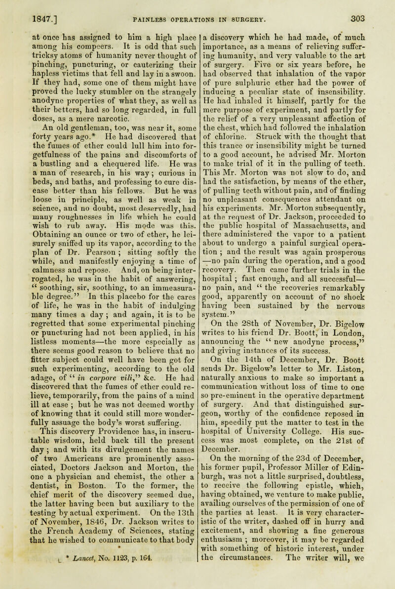 at once has assigned to hlra a high place among his compeers. It is odd that such tricksy atoms of humanity never thought of pinching, puncturing, or cauterizing their hapless victims that fell and lay in a swoon. If they had, some one of them might have proved the lucky stumbler on the strangely anodyne properties of what they, as well as their betters, had so long regarded, in full doses, as a mere narcotic. An old gentleman, too, was near it, some forty years ago.* He had discovered that the fumes of ether could lull him into for- getfulness of the pains and discomforts of a bustling and a chequered life. He was a man of research, in his way; curious in beds, and baths, and professing to cure dis- ease better than his fellows. But he was loose in principle, as well as weak in science, and no doubt, mnst deservedly, had mauy roughnesses in life which h« could wish to rub away. His mode was this. Obtaining an ounce or two of ether, he lei- surely sniffed up its vapor, according to the plan of Dr. Pearson ; sitting softly the while, and manifestly enjoying a time of calmness and repose. And, on being inter- rogated, he was in the habit of answering,  soothing, sir, soothing, to an immeasura- ble degree. In this placebo for the cares of life, he was in the habit of indulsrinff many times a day ; and again, it is to be regretted that some experimental pinching or puncturing had not been applied, in his listless moments—the more especially as there seems good reason to believe that no fitter subject could well have been got for such experimenting, according to tlie old adage, of  in corpore vili,' &c. He had discovered that the fumes of ether could re- lieve, temporarily, from the pains of a mind ill at ease ; but he was not deemed worthy of knowing that it could still more wonder- fully assuage the body's worst suffering. This discovery Providence has, in inscru- table wisdom, held back till the present day ; and with its divulgement the names of two Americans are prominently asso- ciated. Doctors Jackson and Morton, the one a physician and chemist, the other a dentist, in Boston. To the former, the chief merit of the discovery seemed due, the latter having been but auxiliary to the testing by actual experiment. On the 13th of November, 1846, Dr. Jackson writes to the French Academy of Sciences, stating that he wished to communicate to that body L * Laticet, No. 1123, p. 1G4. a discovery which he had made, of much importance, as a means of relieving suffer- ing humanity, and very valuable to the art of surgery. Five or six years before, he had observed that inhalation of the vapor of pure sulphuric ether had the power of inducing a peculiar state of insensibility. He had inhaled it himself, partly for the mere purpose of experiment, and partly for the relief of a very unpleasant affection of the chest, which had followed the inhalation of chlorine. Struck with the thought that this trance or insensibility might be turned to a good account, he advised Mr. Morton to make trial of it in the pulling of teeth. This Mr. Morton was not slow to do, and had the satisfaction, by means of the ether, of pulling teeth without pain, and of finding no unpleasant consequences attendant on his experiments. Mr. Morton subsequently, at the reqiie.st of Dr. Jackson, proceeded to the public hospital of Massachusetts, and there administered the vapor to a patient about to undergo a painful surgical opera- tion ; and the result was again prosperous —no pain during the operation, and a good recovery. Then came further trials in the hospital ; fast enough, and all successful— no pain, and  the recoveries remarkably good, apparently on account of no shock having been sustained by the nervous system. On the 28th of November, Dr. Bigelow writes to his friend Dr. Boott, in London, announcing the  new anodyne process, and giving instances of its success. On the 14th of December, Dr. Boott sends Dr. Bigelow's letter to Mr. Liston, naturally anxious to make so important a communication without loss of time to one so pre-eminent in the operative department of surgery. And that distinguished sur- geon, worthy of the confidence reposed in him, speedily put the matter to test in the hospital of University College. His suc- cess was most complete, on the 21st of December. On the morning of the 23d of December, his former pupil, Professor Miller of Edin- burgh, was not a little surprised, doubtless, to receive the following epistle, which, having obtained, we venture to make public, availing ourselves of the permission of one of the parties at least. It is very character- istic of the writer, dashed off in hurry and excitement, and showing a fine generous enthusiasm ; moreover, it may be regarded with something of historic interest, under the circumstances. The writer will, we