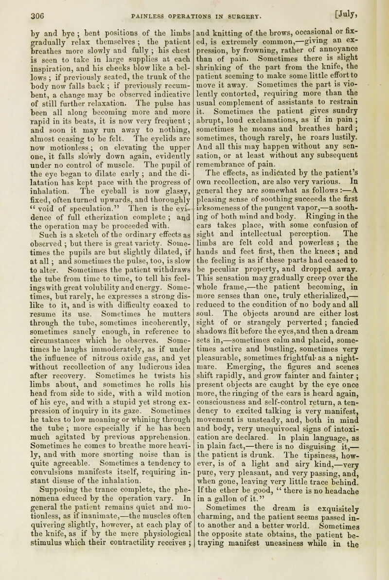 by and bye ; bent positions of the limbs gradually relax themselves ; the patient breathes more slowly and fully ; his chest ia seen to take in large supplies at each inspiration, and his cheeks blow like a bel- lows ; if previously seated, the trunk of the body now falls back ; if previously recum- bent, a change may be observed indicative of still further relaxation. The pulse has been all along becoming more and more rapid in its beats, it is now very frequent; and soon it may run away to nothing, almost ceasing to be felt. The eyelids are now motionless; on elevating the upper one, it falls slowly down again, evidently under no control of muscle. The pupil of the eye began to dilate early ; and the di- latation has kept pace with the progress of inhalation. The eyeball is now glassy, fixed, often turned upwards, and thoroughly  void of speculation. Then is the evi- dence of full etherization complete ; and the operation may bo proceeded with. Such is a sketch of the ordinary effects as observed ; but there is great variety. Some- times the pupils are but slightly dilated, if at all ; and sometimes the pulse, too, is slow to alter. Sometimes the patient withdraws the tube from time to time, to tell his feel- ings with great volubility and energy. Some- times, but rarely, he expresses a strong dis- like to it, and is with difficulty coaxed to resume its use. Sometimes he mutters through the tube, sometimes incoherently, sometimes sanely enough, in reference to circumstances which he observes. Some- times he laughs immoderately, as if under the influence of nitrous oxide gas, and yet without recollection of any ludicrous idea after recovery. Sometimes he twists his limbs about, and sometimes he rolls his head from side to side, with a wild motion of his eye, and with a stupid yet strong ex- pression of inquiry in its gaze. Sometimes he takes to low moaning or whining through the tube ; more especially if he has been much agitated by previous apprehension. Sometimes he comes to breathe more heavi- ly, and with more snorting noise than is quite agreeable. Sometimes a tendency to convulsions manifests itself, requiring in- stant disuse of the inhalation. Supposing the trance complete, the phe- nomena educed by the operation vary. In general the patient remains quiet and mo- tionless, as if inanimate,—the muscles often quivering slightly, however, at each play of the knife, as if by the mere physiological stimulus which their contractility receives ; and knitting of the brows, occasional or fix- ed, is extremely common,—giving an ex- pression, by frowning, rather of annoyance than of pain. Sometimes there is slight shrinking of the part from the knife, the patient seeming to make some little effort to move it away. Sometimes the part is vio- lently contorted, requiring more than the usual complement of assistants to restrain it. Sometimes the patient gives sundry abrupt, loud exclamations, as if in pain ; sometimes he moans and breathes hard ; sometimes, though rarely, he roars lustily. And all this may happen without any sen- sation, or at least without any subsequent remembrance of pain. The effects, as indicated by the patient's own recollection, are also very various. In general they are somewhat as follows:—A pleasing sense of soothing succeeds the first ii ksnmeness of the pungent vapor,—a sooth- ing of both mind and body. Ringing in the ears takes place, with some confusion of sight and intellectual perception. The limbs are felt cold and powerless ; the hands and feet first, then the knees ; and the feeling is as if these parts had ceased to be peculiar property, and dropped away. This sensation may gradually creep over the whole frame,—the patient becoming, in more senses than one, truly etherialized,— reduced to the condition of no body and all soul. The objects around are either lost sight of or strangely perverted ; fancied shadows flit before the eyes,and then a dream sets in,—sometimes calm and placid, some- times active and bustling, sometimes very pleasurable, sometimes frightful- as a night- mare. Emerging, the figures and scenes shift rapidly, and grow fainter and fainter ; present objects are caught by the eye once more, the ringing of the ears is heard again, consciousness and self-control return, a ten- dency to excited talking is very manifest, movement is unsteady, and, both in mind and body, very unequivocal signs of intoxi- cation are declared. In plain language, as in plain fact,—there is no disguising it,— the patient is drunk. The tipsiness, how- ever, is of a light and airy kind,—very pure, very pleasant, and very passing, and, when gone, leaving very little trace behind. If the ether be good,  there is no headache in a gallon of it. Sometimes the dream is exquisitely charming, and the patient seems passed in- to another and a better world. Sometimes the opposite state obtains, the patient be- traying manifest uneasiness while in the