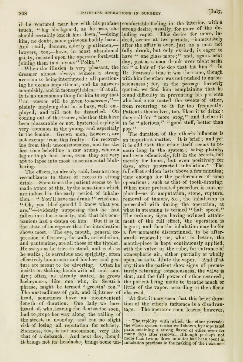 if he ventured near her with his profane touch,  big blackguard, as he was, she should certainly knock him down,—doing him, no doubt, some grievous bodily harm. And staid, demure, elderly gentlemen,— lawyers, too,—have, in most abandoned gaiety, insisted upon the operator forthwith joining them in a joyous  Polka. When the illusion is very pleasant, the dreamer almost always evinces a strong aversion to being interrupted : all question- ing he deems impertinent, and he answers snappishly, and in monosyllables,—if at all. It is no uncommon thing for him to say that an answer will be given to-morrow;— plainly implying that he is busy, well em- ployed, and will not be disturbed. On coming out of the trance, whether this have been pleasurable or not, hysterical crying is very common in the young, and especially in the female. Grown men, however, are not exempt from this frailty. On recover- ing from their unconsciousness, aud for the first time beholding a raw stump, where a leg or thigli had been, even they are very apt to lapse into most unsentimental blub- bering. The effects, as already said, bear a strong resemblance to those of excess in strong drink. Sometimes the patient seems to be made aware of this, by the sensations which are induced in the early period of inhala- tion.  You'll have me drunk ! cried one.  Oh, you blackguard ! I know what you are,—evidently supposing that he had fallen into loose society, and that his com- panions had a design on him. But it is in the state of emergence that the intoxication shows most. The eye, mouth, general ex- pression of features, the walk, articulation, and pantomime, are all those of the tippler. He sways as he tries to stand, and reels as he walks ; is gan'ulous and sprightly, often effectively humorous ; and his leer and ges- ture are meant to be diverting. Often he insists on shaking hands with all and sun- dry ; often, as already stated, he grows lachrymose, like one who, in Scottish phrase, might be termed  greetin' fou. The unsteadiness of gait, and lightness of head, sometimes have an inconvenient length of duration. One lady we have heard of, who, leaving the dentist too soon, had to grope her way along the railing of the street, in noonday, and ran no slight risk of losing all reputation for sobriety. Sickness, too, is not uncommon, very like that of a debauch. And next day, though it brings not its headache, brings some un- comfortable feeling in the interior, with a strong desire, usually, for more of the de- luding vapor. This desire for more, in- deed, occurs at two periods,—immediately after the affair is over, just as a man not fully drunk, but only excited, is eager to have  one glass more; and, again, next day, just as a man drunk over night seeks for  a hair of the dog that bit him. In Dr. Pearson's time it was the same, though with him the ether was not pushed to uncon- sciousness ; for, in the passage formerly quoted, we find him complaining that he found difBculty in preventing his patients who had once tasted the sweets of ether, from recurring to it far too frequently. Patients themselves, too, liken it to drink : they call for  more grog, and declare it to be glorious, good stuff, better than pop. The duration of the ether's influence is an important matter. It is brief; and yet it is odd that the ether itself seems to re- main long in the system ; being plainly, aud even offensively, felt in the breath, not merely for hours, but even positively for days, after protracted inhalation.* The full effect seldom lasts above a few minutes ; time enough for the performance of some operations ; such as that of tooth-drawing. VVhen more protracted procedure is contem- plated—as in amputation, stone, rupture, removal of tumors-, &c., the inhalation is proceeded with during the operation, at what in steaming is termed  half speed. The ordinary signs having evinced attain- ment of the full effect, the operation is begun ; and then the inhalation may be for a few moments discontinued, to be after- wards renewed ; or, what is better, the mouth-piece is kept continuously applied, with the valve in the tube, for entrance of atmospheric air, either partially or wholly open, so as to dilute the vapor. And if at any time the patient show signs of prema- turely returning consciousness, the valve is shut, and the full power of ether restored ; the patient being made to breathe much or little of the vapor, according to the effects observed. At first, it may seem that this brief dura- tion of the ether's influence is a disadvan- tage. The operator soon learns, however, • The rapidity with which the ether pervades the whole system is also well shown, by amputated parts retaining a. strong flavor of ether, even for many days after removal; although perhaps not more than two or three minutes had been spent in inhalation previous to the making oX the incisions.