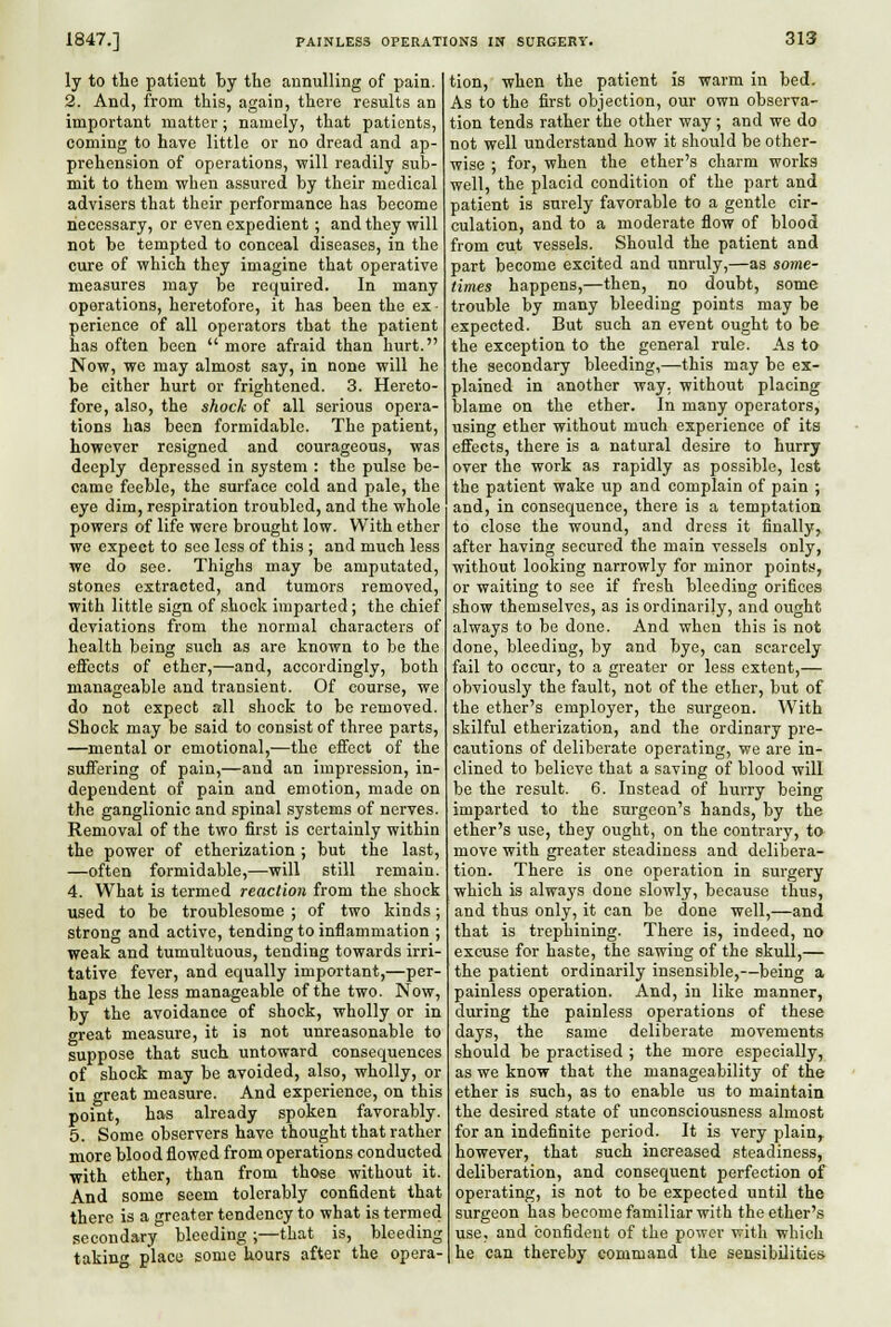 ly to the patient by the annulling of pain. 2. And, from this, again, there results an important matter; namely, that patients, coming to have little or no dread and ap- prehension of operations, will readily sub- mit to them when assured by their medical advisers that their performance has become necessary, or even expedient ; and they will not be tempted to conceal diseases, in the cure of which they imagine that operative measures may be required. In many operations, heretofore, it has been the ex • perience of all operators that the patient has often been more afraid than hurt. Now, we may almost say, in none will he be either hurt or frightened. 3. Hereto- fore, also, the shock of all serious opera- tions has been formidable. The patient, however resigned and courageous, was deeply depressed in system : the pulse be- came feeble, the surface cold and pale, the eye dim, respiration troubled, and the whole powers of life were brought low. With ether we expect to see less of this ; and much less we do see. Thighs may be amputated, stones extracted, and tumors removed, with little sign of shook imparted; the chief deviations from the normal characters of health being such as are known to be the effects of ether,—and, accordingly, both manageable and transient. Of course, we do not expect all shock to be removed. Shock may be said to consist of three parts, —mental or emotional,—the effect of the suffering of pain,—and an impression, in- dependent of pain and emotion, made on the ganglionic and spinal systems of nerves. Removal of the two first is certainly within the power of etherization ; but the last, —often formidable,—will still remain. 4. What is termed reaction from the shock used to be troublesome ; of two kinds; strong and active, tending to inflammation ; weak and tumultuous, tending towards irri- tative fever, and equally important,—per- haps the less manageable of the two. Now, by the avoidance of shock, wholly or in great measure, it is not unreasonable to suppose that such untoward consequences of shock may be avoided, also, wholly, or in great measure. And experience, on this point, has already spoken favorably. 5. Some observers have thought that rather more blood flowed from operations conducted with ether, than from those without it. And some seem tolerably confident that there is a greater tendency to what is termed secondary bleeding;—that is, bleeding takinf place some hours after the opera- tion, when the patient is warm in bed. As to the first objection, our own observa- tion tends rather the other way ; and we do not well underistand how it should be other- wise ; for, when the ether's charm works well, the placid condition of the part and patient is surely favorable to a gentle cir- culation, and to a moderate flow of blood from cut vessels. Should the patient and part become excited and unruly,—as some- times happens,—then, no doubt, some trouble by many bleeding points may be expected. But such an event ought to be the exception to the general rule. As to the secondary bleeding,—this may be ex- plained in another way, without placing blame on the ether. In many operators, using ether without much experience of its effects, there is a natural desire to hurry over the work as rapidly as possible, lest the patient wake vip and complain of pain ; and, in consequence, there is a temptation to close the wound, and dress it finally^ after having secured the main vessels only, without looking narrowly for minor points, or waiting to see if fresh bleeding orifices show themselves, as is ordinarily, and ought always to be done. And when this is not done, bleeding, by and bye, can scarcely fail to occur, to a greater or less extent,— obviously the fault, not of the ether, but of the ether's employer, the surgeon. With skilful etherization, and the ordinary pre- cautions of deliberate operating, we are in- clined to believe that a saving of blood will be the result. 6. Instead of hurry being imparted to the surgeon's hands, by the ether's use, they ought, on the contrary, t» move with greater steadiness and delibera- tion. There is one operation in surgery which is always done slowly, because thus, and thus only, it can be done well,—and that is trephining. There is, indeed, no excuse for haste, the sawing of the skull,— the patient ordinarily insensible,—being a painless operation. And, in like manner, during the painless operations of these days, the same deliberate movements should be practised ; the more especially, as we know that the manageability of the ether is such, as to enable us to maintain the desired state of unconsciousness almost for an indefinite period. It is very plain, however, that such increased steadiness, deliberation, and consequent perfection of operating, is not to be expected until the surgeon has become familiar with the ether's use, and confident of the power vrith which he can thereby command the sensibilities