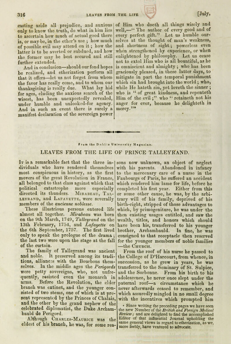 casting aside all prejudice, and anxious only to know the truth, do what in him lies to ascertain how much of actual good there is, or may be, in the ether's use ; how much of possible evil may attend on it ; how the latter is to be averted or subdued, and how the former may be best secured and still further extended. And in conclusion—should our fond hopes be realized, and etherization perform all that it offers—let us not forget from whom the favor has really come, and to whom our thanksgiving is really due. What lay hid for ages, eluding the anxious search of the wisest, has been unexpectedly revealed, under humble and unlooked-for agency. And in such an event there is surely a manifest declaration of the sovereign power of Him who doeth all things wisely and well,— The author of every good and of every perfect gift. Let us humble our- selves at the thought of man's weakness, and shortness of sight; powerless even when strengthened by experience, or when enlightened by philosophy. Let us cease not to extol Him who is all bountiful, as he is omniscient and almighty ; who has been graciously pleased, in these latter days, to mitigate in part the temporal punishment which sin had brought into the world ; who, while He hateth sin, yet loveth the sinner ; who is  of great kindness, and ropenteth Him of the evil; who '• retaineth not his anger for ever, because he delighteth in mercy.* From the Dublin Univcnity Magazine. LEAVES FROM THE LIFE OF PRINCE TALLEYRAND. It is a remarkable fact that the three in- dividuals who have rendered themselves most conspicuous in history, as the first movers of the great Revolution in France, all belonged to that class against which tliat political catastrophe more especially directed its thunders. Mirabeau, Tal- leyrand, and Lafayette, were severally members of the ancienne noblesse. These illustrious persons entered life almost all together. Mirabeau was born on the 9th March, 1749, Talleyrand on the 13th February, 1754, and Lafayette on the 6th September, 1757. The first lived only to speak the prologue of the drama ; the last two were upon the stage at the fall of the curtain. The family of Talleyrand was ancient and noble. It preserved among its tradi- tions, alliances with the Bourbons them- selves. In the middle ages the Perigords were petty sovereigns, who, not unfre- quently, resisted even the monarch in arms. Before the Revolution, the elder tranch was extinct, and the younger con- sisted of two stems, one of which is at pre- sent represented by the Princes of Chalais, and the other by the grand nephew of the celebrated diplomatist, the Duke Archam- bauld de Perigord. Although Charles-Maurice was the eldest of his branch, he was, for some rea- sons now unknown, an object of neglect with his parents. Abandoned in infancy to the mercenary care of a nurse in the Faubourgs of Paris, he suffered an accident which rendered him lame for life, before he completed his first year. Either from this or some other cause, he was, by the arbi- trary will of his family, deprived of his birth-right, stripped of those advantages to which, by primogeniture, he was under the then existing usages entitled, and saw the wealth, titles, and honors which should have been his, transferred to his younger brother, Archambauld. In fine, he was consigned to that receptacle then reserved for the younger members of noble families —the Church. From the roof of his nurse he passed to the College of D'Harcourt, from whence, in succession, as he grew in years, he was transferred to the Seminary of St. Sulpice, and the Sorbonne. From his birth to his adolescence, he never once slept under the paternal roof—a circumstance which he never afterwards ceased to remember, and which assuredly mingled in no small degree with the incentives which prompted him • Since writing the preceding pages we have seen the new Number of the British and Foreign Medical Review; and are delighted to find the accomplished Editor of that influential Journal upholding the same general views in regard to etherization, as we, more feebly, have ventured to advocate.