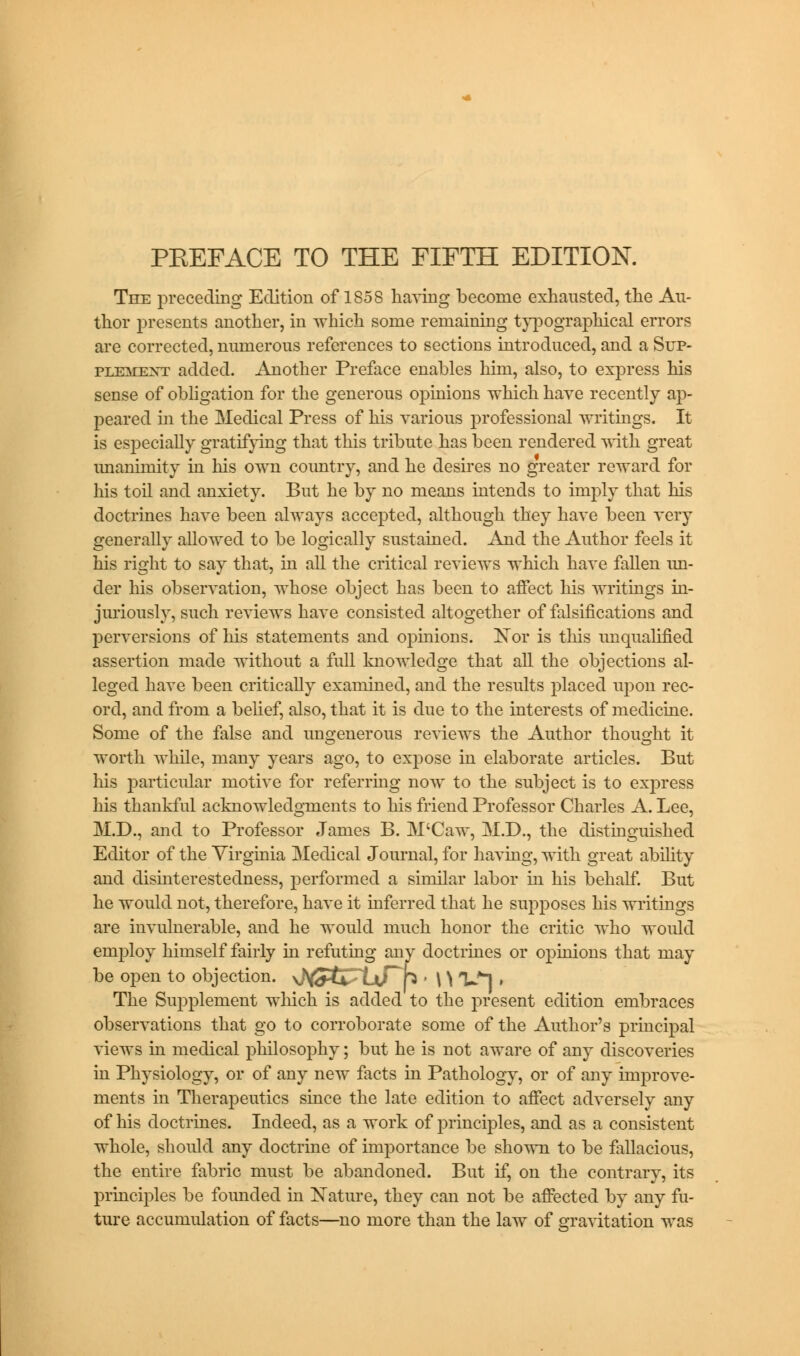 The preceding Edition of 1858 having become exhausted, the Au- thor presents another, in which some remaining typographical errors are corrected, numerous references to sections introduced, and a Sup- plement added. Another Preface enables him, also, to express his sense of obligation for the generous opinions which have recently ap- peared in the Medical Press of his various professional writings. It is especially gratifying that this tribute has been rendered with great imanimity in his own country, and he desires no greater reward for his toil and anxiety. But he by no means intends to imply that his doctrines have been always accepted, although they have been very generally allowed to be logically sustained. And the Author feels it his right to say that, in all the critical reviews which have fallen un- der his observation, whose object has been to affect his writings in- juriously, such reviews have consisted altogether of falsifications and perversions of his statements and opinions. Nor is this unqualified assertion made without a full knowledge that all the objections al- leged have been critically examined, and the results placed upon rec- ord, and from a belief, also, that it is due to the interests of medicine. Some of the false and ungenerous reviews the Author thought it worth while, many years ago, to expose in elaborate articles. But his particular motive for referring now to the subject is to express his thankful acknowledgments to his friend Professor Charles A. Lee, M.D., and to Professor James B. M'Caw, M.D., the distinguished Editor of the Virginia Medical Journal, for having, with great ability and disinterestedness, performed a similar labor in his behalf. But he would not, therefore, have it inferred that he supposes his writings are invulnerable, and he would much honor the critic who would employ himself fairly in refuting any doctrines or opinions that may be open to objection. sJ^tS^ixTh • \ \ Vl » The Supplement which is added to the present edition embraces observations that go to corroborate some of the Author's principal views in medical philosophy; but he is not aware of any discoveries in Physiology, or of any new facts in Pathology, or of any improve- ments in Therapeutics since the late edition to affect adversely any of his doctrines. Indeed, as a work of principles, and as a consistent whole, should any doctrine of importance be shown to be fallacious, the entire fabric must be abandoned. But if, on the contrary, its principles be founded in Nature, they can not be affected by any fu- ture accumulation of facts—no more than the law of gravitation was