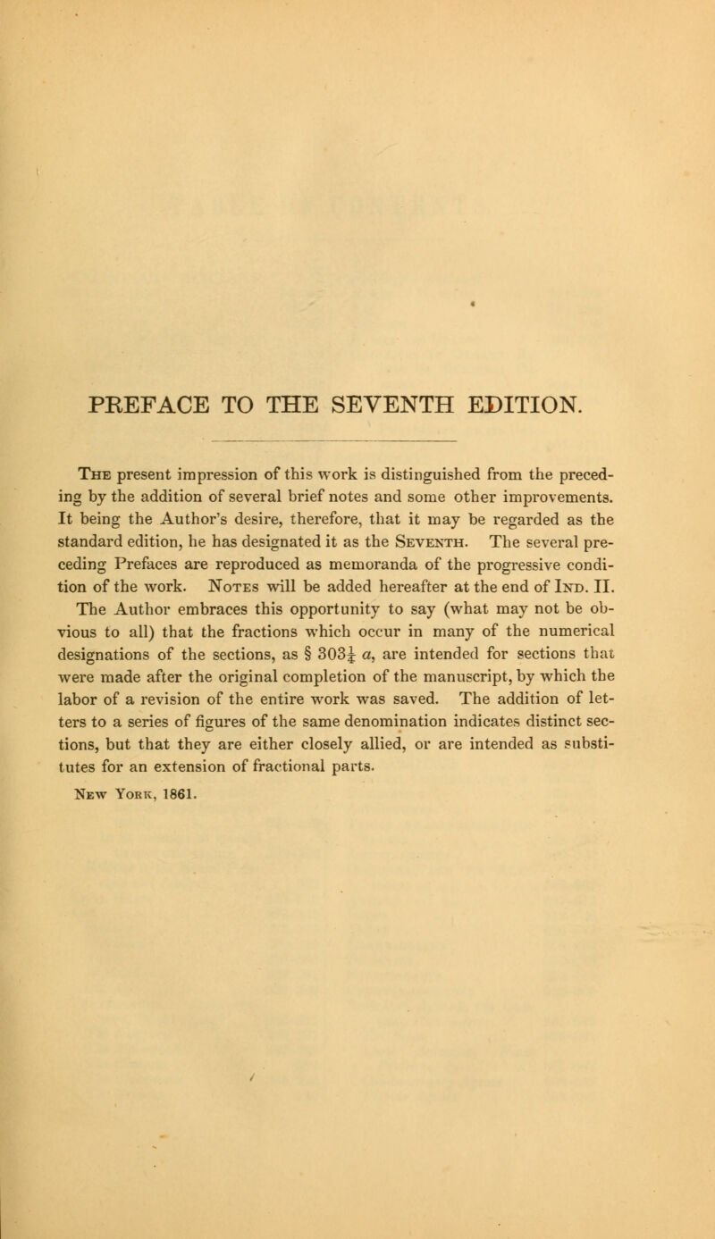 The present impression of this work is distinguished from the preced- ing by the addition of several brief notes and some other improvements. It being the Author's desire, therefore, that it may be regarded as the standard edition, he has designated it as the Seventh. The several pre- ceding Prefaces are reproduced as memoranda of the progressive condi- tion of the work. Notes will be added hereafter at the end of Ind. II. The Author embraces this opportunity to say (what may not be ob- vious to all) that the fractions which occur in many of the numerical designations of the sections, as § 303^ a, are intended for sections that were made after the original completion of the manuscript, by which the labor of a revision of the entire work was saved. The addition of let- ters to a series of figures of the same denomination indicates distinct sec- tions, but that they are either closely allied, or are intended as substi- tutes for an extension of fractional parts. New York, 1861.