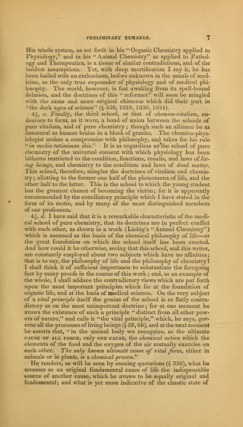 His whole system, as set forth in his  Organic Chemistry applied to Physiology, and in his Animal Chemistry as applied to Pathol- ogy and Therapeutics, is a tissue of similar contradictions, and of the boldest assumptions. Yet, with deep mortification I say it, he has been hailed with an enthusiasm, before unknown in the annals of med- icine, as the only true expounder of physiology and of medical phi- losophy. The world, however, is fast awaking from its spell-bound delusion, and the doctrines of this  reformer will soon be mingled with the same and more original chimeras which did their part in the dark ages of science (§ 350, 1029, 1030, 1034). 4i, c. Finally, the third school, or that of chemico-vitalism, en- deavors to form, as it were, a bond of union between the schools of pure vitalism, and of pure chemistry; though such an alliance be as unnatural as human brains in a block of granite. The chemico-phys- iologist makes a compromise with philosophy, and takes for his rule  in medio tutissimus ibis. It is as regardless as'the school of pure chemistry of the universal consent with which physiology has been hitherto restricted to the condition, functions, results, and laws of liv- ing beings, and chemistry to the condition and laws of dead matter. This school, therefore, mingles the doctrines of vitalism and chemis- try ; allotting to the former one half of the phenomena of life, and the other half to the latter. This is the school to which the young student has the greatest chance of becoming the victim; for it is apparently recommended by the conciliatory principle which I have stated in the form of its motto, and by many of the most distinguished members of our profession. 4i, d. I have said that it is a remarkable characteristic of the medi- cal school of pure chemistry, that its doctrines are in perfect conflict with each other, as shown in a work (Liebig's Animal Chemistry) which is assumed as the basis of the chemical philosophy of life—as the great foundation on which the school itself has been erected. And how could it be otherwise, seeing that this school, and this writer, are constantly employed about two subjects which have no affinities; that is to say, the philosophy of life and the philosophy of chemistry? I shall think it of sufficient importance to substantiate the foregoing fact by many proofs in the course of this work; and, as an example of the whole, I shall adduce the contradictory views which are put forth upon the most important principles which lie at the foundation of organic life, and at the basis of medical science. On the very subject of a vital principle itself the genius of the school is as flatly contra- dictory as on the most unimportant doctrine; for at one moment he avows the existence of such a principle  distinct from all other pow- ers of nature, and calls it the vital principle, which, he says, gov- erns all the processes of living beings (§ 59, 60), and at the next moment he asserts that,  in the animal body we recognize, as the ultimate cause op all force, only one cause, the chemical action which the elements of the food and the oxygen of the air mutually exercise on each other. The only known ultimate cause of vital force, either in animals or in plants, is a chemical process. He renders, as will be seen by ensuing quotations (§ 350), what he assumes as an original fundamental cause of life the indispensable source of another cause, which he avows to be equally original and fundamental; and what is yet more indicative of the chaotic state of