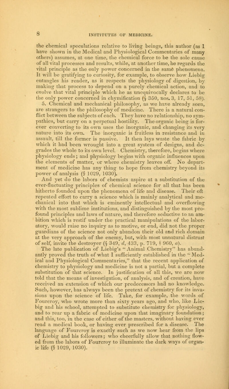 the chemical speculations relative to living beings, this author (as 1 have shown in the Medical and Physiological Commentaries of many- others) assumes, at one time, the chemical force to be the sole cause of all vital processes and results, while, at another time, he regards the vital principle as the only power concerned in the same phenomena. It will be gratifying to curiosity, for example, to observe how Liebig entangles his reader, as it respects the physiology of digestion, by making that process to depend on a purely chemical action, and to evolve that vital principle which he as unequivocally declares to be the only power concerned in chymification (§ 350, nos. 3, 17, 51, 58). 5. Chemical and mechanical philosophy, as we have already seen, are strangers to the philosophy of medicine. There is a natural con- flict between the subjects of each. They have no relationship, no sym- pathies, but carry on a perpetual hostility. The organic being is for- ever converting to its own uses the inorganic, and changing its very nature into its own. The inorganic is fruitless in resistance and in assault, till the former is passive. It then lays waste the fabric by which it had been wrought into a great system of designs, and de- grades the whole to its own level. Chemistry, therefore, begins where physiology ends; and physiology begins with organic influences upon the elements of matter, or where chemistry leaves off. No depart- ment of medicine has any thing to hope from chemistry beyond its power of analysis (§ 1029, 1030). And yet do the labors of chemists aspire at a substitution of the ever-fluctuating principles of chemical science for all that has been hitherto founded upon the phenomena of life and disease. Their oft repeated effort to carry a science which is mainly analytical and me- chanical into that which is eminently intellectual and overflowing with the most sublime institutions, and distinguished by the most pro- found principles and laws of nature, and therefore seductive to an am- bition which is restif under the practical manipulations of the labor- atory, would raise no inquiry as to motive, or end, did not the proper guardians of the science not only abandon their old and rich domain at the very approach of the enemy, but, with most unnatural distrust of self, invite the destroyer (§ 349, d, 433, p. 719, § 960, a). The late publication of Liebig's Animal Chemistry has abund- antly proved the truth of what I sufficiently established in the <: Med- ical and Physiological Commentaries, that the recent application of chemistry to physiology and medicine is not a partial, but a complete substitution of that science. In justification of all this, we are now told that the means of investigation, of analysis, and of creation, have received an extension of which our predecessors had no knowledge. Such, however, has always been the pretext of chemistry for its inva- sions upon the science of life. Take, for example, the words of Fourcroy, who wrote more than sixty years ago, and who, like Lie- big and his school, attempted to substitute chemistry for physiology, and to rear up a fabric of medicine upon that imaginary foundation; and this, too, in the case of either of the masters, without having ever read a medical book, or having ever prescribed for a disease. The language of Fourcroy is exactly such as we now hear from the lips of Liebig and his followers; who cheerfully allow that nothing flow- ed from the labors of Fourcroy to illuminate the dark ways of organ- ic life (§ 1029, 1030).