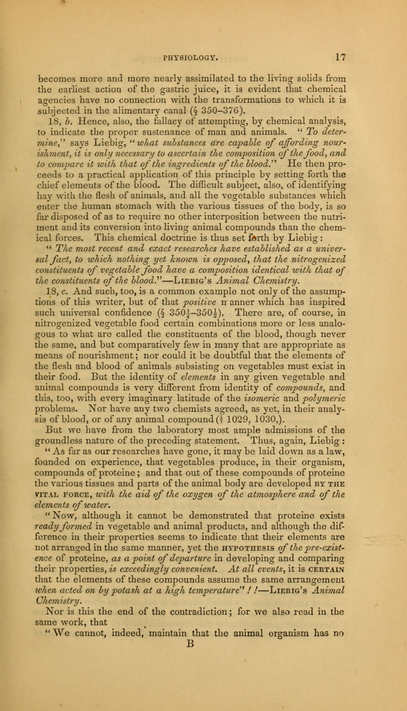 becomes more and more nearly assimilated to the living solids from the earliest action of the gastric juice, it is evident that chemical agencies have no connection with the transformations to which it is subjected in the alimentary canal (§ 350-376). IS, b. Hence, also, the fallacy of attempting, by chemical analysis, to indicate the proper sustenance of man and animals.  To deter- mine says Liebig,  what substances are capable of affording nour- ishment, it is only necessary to ascertain the composition of the food, and to compare it with that of the ingredients of the blood. He then pro- ceeds to a practical application of this principle by setting forth the chief elements of the blood. The difficult subject, also, of identifying hay with the flesh of animals, and all the vegetable substances which enter the human stomach with the various tissues of the body, is so far disposed of as to require no other interposition between the nutri- ment and its conversion into living animal compounds than the chem- ical forces. This chemical doctrine is thus set forth by Liebig:  The most recent and exact researches have established as a univer- sal fact, to which nothing yet known is opposed, that the nitrogenized constituents of vegetable food have a composition identical with that of the constituents of the bloody—Liebig's Animal Chemistry. 18, c. And such, too, is a common example not only of the assump- tions of this writer, but of that positive rranner which has inspired such universal confidence (§ 350^-350^). There are, of course, in nitrogenized vegetable food certain combinations more or less analo- gous to what are called the constituents of the blood, though never the same, and but comparatively few in many that are appropriate as means of nourishment; nor could it be doubtful that the elements of the flesh and blood of animals subsisting on vegetables must exist in their food. But the identity of elements in any given vegetable and animal compounds is very different from identity of compounds, and this, too, with every imaginary latitude of the isomeric and polymeric problems. Nor have any two chemists agreed, as yet, in their analy- sis of blood, or of any animal compound (§ 1029, 1030,). But we have from the laboratory most ample admissions of the groundless nature of the preceding statement. Thus, again, Liebig :  As far as our researches have gone, it may be laid down as a law, founded on experience, that vegetables produce, in their organism, compounds of proteine ; and that out of these compounds of proteine the various tissues and parts of the animal body are developed by the vital force, with the aid of the oxygen of the atmosphere and of the elements of water.  Now, although it cannot be demonstrated that proteine exists ready formed in vegetable and animal products, and although the dif- ference in their properties seems to indicate that their elements are not arranged in the same manner, yet the hypothesis of the p>Te-exist- ence of proteine, as a point of departure in developing and comparing their properties, is exceedingly convenient. At all events, it is certain that the elements of these compounds assume the same arrangement when acted on by potash at a high temperature'1! !—Liebig's Animal Chemistry. Nor is this the end of the contradiction; for we also read in the same work, that  We cannot, indeed, maintain that the animal organism has no B