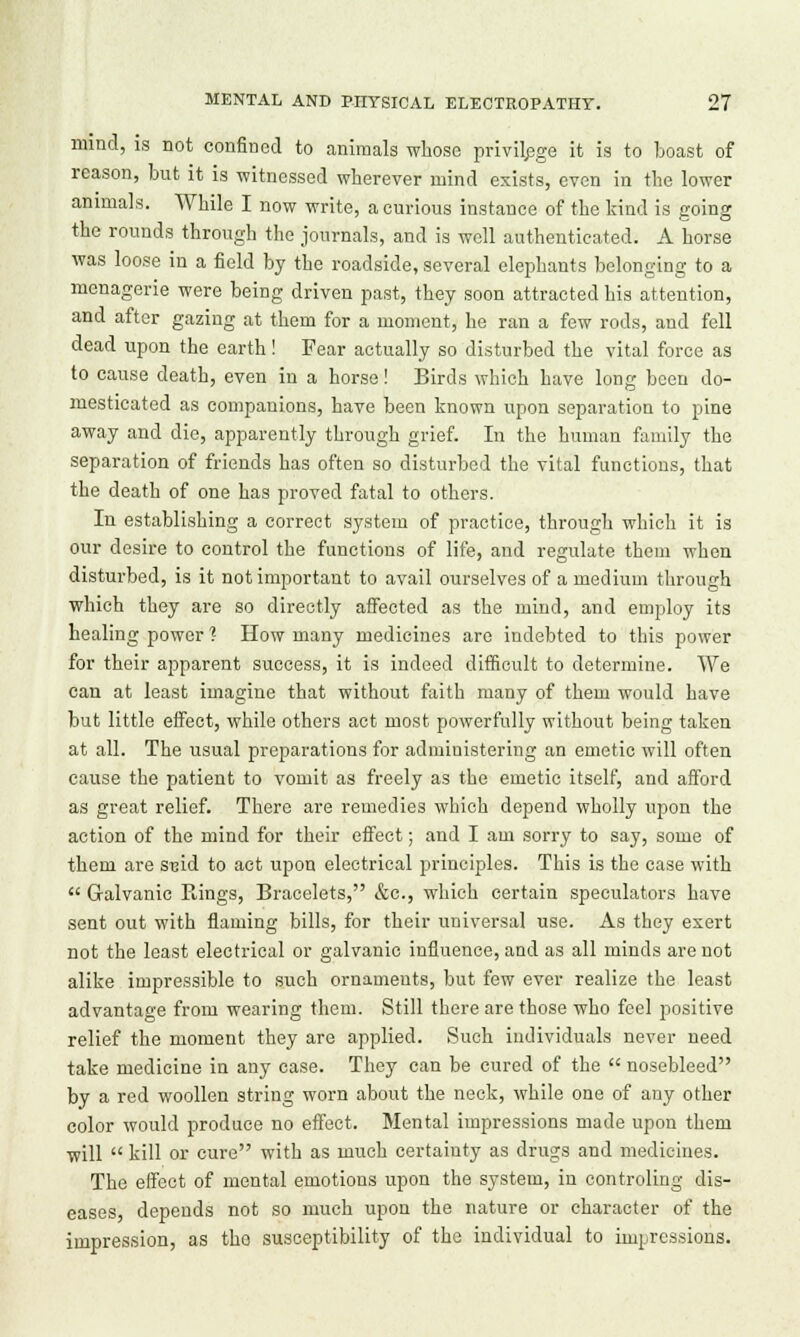mind, is not confined to animals whoso privilege it is to boast of reason, but it is witnessed wherever mind exists, even in the lower animals. While I now write, a curious instance of the kind is going the rounds through the journals, and is well authenticated. A horse was loose in a field by the roadside, several elephants belonging to a menagerie were being driven past, they soon attracted his attention, and after gazing at them for a moment, he ran a few rods, and fell dead upon the earth! Fear actually so disturbed the vital force as to cause death, even in a horse! Birds which have long been do- mesticated as companions, have been known upon separation to pine away and die, apparently through grief. In the human family the separation of friends has often so disturbed the vital functions, that the death of one has proved fatal to others. In establishing a correct system of practice, through which it is our desire to control the functions of life, and regulate them when disturbed, is it not important to avail ourselves of a medium through which they are so directly affected as the mind, and employ its healing power ? How many medicines are indebted to this power for their apparent success, it is indeed difficult to determine. We can at least imagine that without faith many of them would have but little effect, while others act most powerfully without being taken at all. The usual preparations for administering an emetic will often cause the patient to vomit as freely as the emetic itself, and afford as great relief. There are remedies which depend wholly upon the action of the mind for their effect; and I am sorry to say, some of them are sxud to act upon electrical principles. This is the case with  Galvanic Rings, Bracelets, &c, which certain speculators have sent out with flaming bills, for their universal use. As they exert not the least electrical or galvanic influence, and as all minds are not alike impressible to such ornaments, but few ever realize the least advantage from wearing them. Still there are those who feel positive relief the moment they are applied. Such individuals never need take medicine in any case. They can be cured of the  nosebleed by a red woollen string worn about the neck, while one of any other color would produce no effect. Mental impressions made upon them will  kill or cure with as much certainty as drugs and medicines. The effect of mental emotions upon the system, in controling dis- eases, depends not so much upon the nature or character of the impression, as the susceptibility of the individual to impressions.