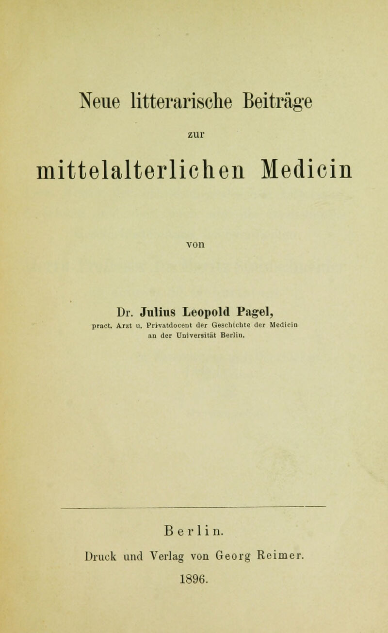 Neue litterarische Beitrage zur mittelalterlichen Medicin von Dr. Julius Leopold Pagel, pract. Arzt u. Privatdoceut der Geschtchte der Medicin an der TJniversitiit Berlin. B e r 1 i n. Druck und Verlag von Georg Reimer. 1896.