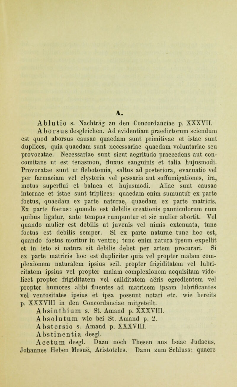 A. Ablutio s. Nachtrag zu den Concordanciae p. XXXVII. Aborsus desgleichen. Ad evidentiam praedictorum sciendum est quod aborsus causae quaedam sunt primitivae et istae sunt duplices, quia quaedam sunt necessariae quaedam voluntariae seu provocatac. Necessariae sunt sicut aegritudo praecedens aut con- comitans ut est tenasmon, fluxus sanguinis et talia hujusmodi. Provocatae sunt ut flebotomia, saltus ad posteriora, evacuatio vel per farmaciam vel clysteria vel pessaria aut suffumigationes, ira, motus superflui et halnea et hujusmodi. Aliae sunt causae internae et istae sunt triplices: quaedam enim sumuntur ex parte foetus, quaedam ex parte naturae, quaedam ex parte matricis. Ex parte foetus: quando est debilis creationis panniculorum cum quibus ligatur, ante tempus rumpuntur et sic mulier abortit. Vel quando mulier est debilis ut juvenis vel nimis extenuata, tunc foetus est debilis semper. Si ex parte naturae tunc hoc est, quando foetus moritur in ventre; tunc enim natura ipsum expellit et in isto si natura sit debilis debet per artem procurari. Si ex parte matricis hoc est dupliciter quia vel propter malam com- plexionem naturalem ipsius scil. propter frigiditatem vel lubri- citatem ipsius vel propter malam complexionem acquisitam vide- licet propter frigiditatem vel caliditatem aeris egredientem vel propter humores alibi fluentes ad matricem ipsam lubrificantes vel ventositates ipsius et ipsa possunt notari etc. wie bereits p. XXXVIII in den Concordanciae mitgeteilt. Absinthium s. St. Amand p. XXXVIII. Absoluturu wie bei St. Amand p. 2. Abstersio s. Amand p. XXXVIII. Abstinentia desgl. Acetum desgl. Dazu noch Thesen aus Isaac Judaeus, Johannes Heben Mesue, Aristoteles. Dann zum Schluss: quaere