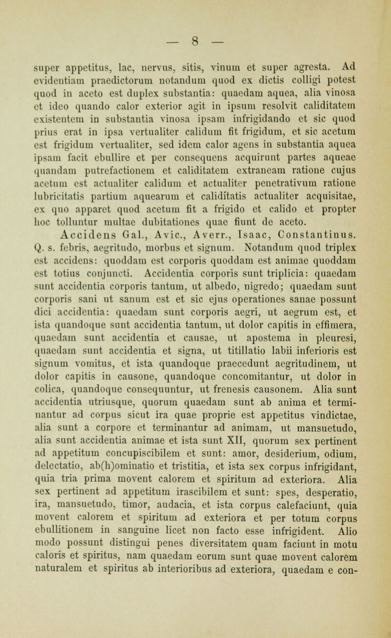 super appetitus, lac, nervus, sitis, vinuui et super agresta. Ad evidentiam praedictorum notandum quod ex dictis colligi potest quod in aceto est duplex substantia: quaedam aquea, alia vinosa et ideo quando calor exterior agit in ipsum rcsolvit caliditatcm existentem in substantia vinosa ipsam infrigidando et sic quod prius erat in ipsa vertualiter calidum fit frigidum, ct sic acetum est frigidum vcrtualitcr, sed idem calor agens in substantia aquea ipsam facit ebullire et per consequeus acquirunt partes aqueae quandam putrefaetionem et caliditatem cxtraneam ratione cujus acetuin est actualiter calidum et actualiter penetrativum ratione lubricitatis partium aquearum et caliditatis actualiter acquisitao, ex quo apparct quod acetum fit a frigido et calido et propter hoc tolluntur multae dubitationes quae fiunt de aceto. Accideiis Gal., Avic, Averr., Isaac, Constantinus. Q. s. febris, aegritudo, morbus et signum. Notaudum quod triplcx est accidens: quoddam est corporis quoddam est animae quoddam est totius conjuncti. Accidentia corporis sunt triplicia: quaedam sunt accidentia corporis tantum, ut albedo, nigredo; quaedam sunt corporis sani ut sanum est et sic ejus operationes sanae possunt dici accidentia: quaedam sunt corporis aegri, ut aegrum cst, et ista quandoque sunt accidentia tantum, ut dolor capitis in effimera, quaedam sunt accidentia et causae, ut apostema in pleuresi, qnaedaui sunt accidentia et signa, ut titillatio labii inferioris est signum vomitus, et ista quandoque praecedunt aegritudincm, ut dolor capitis in causone, quandoque concomitantur, ut dolor in colica, quandoque consequuntur, ut frenesis causonem. Alia sunt accidentia utriusque, quorum quaedam sunt ab anima et termi- nantur ad corpus sicut ira quae proprie est appetitus vindictae, alia sunt a corpore et terminantur ad animam, ut mansuetudo, alia sunt accidentia animae et ista sunt XII, quorum sex pertinent ad appetitum concupiscibilem et sunt: amor, desiderium, odium, delectatio, ab(h)ominatio et tristitia, et ista sex corpus infrigidant, quia tria prima movent calorem et spiritum ad extcriora. Alia sex pertinent ad appetitum irascibilem et sunt: spes, desperatio, ira, mansuetudo, timor, audacia, et ista corpus calefaciunt, quia movent calorem et spiritum ad exteriora et per totum corpus ebullitionem in sanguine licet non facto esse infrigident. Alio modo possunt distingui peues diversitatem quam faciunt in motu caloris et spiritus, nam quaedam eorum sunt quae movent calorem naturalem et spiritus ab interioribus ad exteriora, quaedam e con-