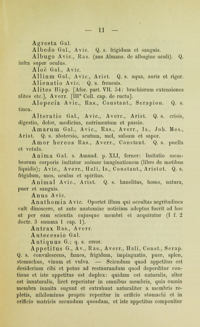 Agresta Gal. Albedo Gal., Avic. Q. s. frigidum et sanguis. Albugo Avic, Ras. (aus Alraans. de albugine oculi). Q. infra super oculus. Aloc Gal., Avic. Allium Gal., Avic, Arist. Q. s. aqua, auris et rigor. Alienatio Avic. Q. s. frenesis. Alites Hipp. [Afor. part. VII. 54: brachiorum extensiones alites etc], Averr. [III0 Coll. cap. de ructu]. Alopecia Avic, Ras., Constant., Serapion. Q. s. tinca. Alteratio Gal., Avic, Averr., Arist. Q. s. crisis, digestio, dolor, medicina, nutrimentum et passio. Amaruni Gal., Avic, Ras., Averr., Is., Job. Mcs., Arist. Q. s. abstersio, acutum, mel, salsum et sapor. Amor hereos Ras., Averr., Constant. Q. s. puella et vetula. Anima Gal. s. Amand. p. XLI, ferner: Imitatio mem- brorum corporis imitatur animae imaginationem (libro de motibus liquidis); Avic, Averr., Ilali, Is., Constant., Aristot. Q. s. frigidum, mos, oculus et spiritus. Animal Avic, Arist. Q. s. hanclitus, bomo, natura, pucr et sanguis. Anus Avic Anathomia Avic Oportet illum qui occnltas aegritudiues vult dinoscere, ut ante anatomiae noticiam adeptus fuerit ad hoc ut pcr eam scientia cujusque membri ei acquiratur (I f. 2 doctr. 3 summa 1 cap. 1). Antrax Ras., Averr. Aiitecessio Gal. Antiquus G.; q. s. error. Appetitus G., Av., Ras., Averr., Hali, Const., Serap. Q. s. convalescens, fames, frigidum, impinguatio, puer, splen, stomachus, vinum et vulva. — Sciendum quod appetitus est desiderium cibi et potus ad restaurandum quod deperditur con- tinue et iste appetitus est duplex: quidam est naturalis, alter est innaturalis, licet reperiatur in omnibus membris, quia omnia membra inanita sugunt et extrahunt naturaliter a membris re- pletis, nihilominus proprie reperitur in orifieio stomachi et in orificio matricis secundum quosdam, et iste appetitus componitur