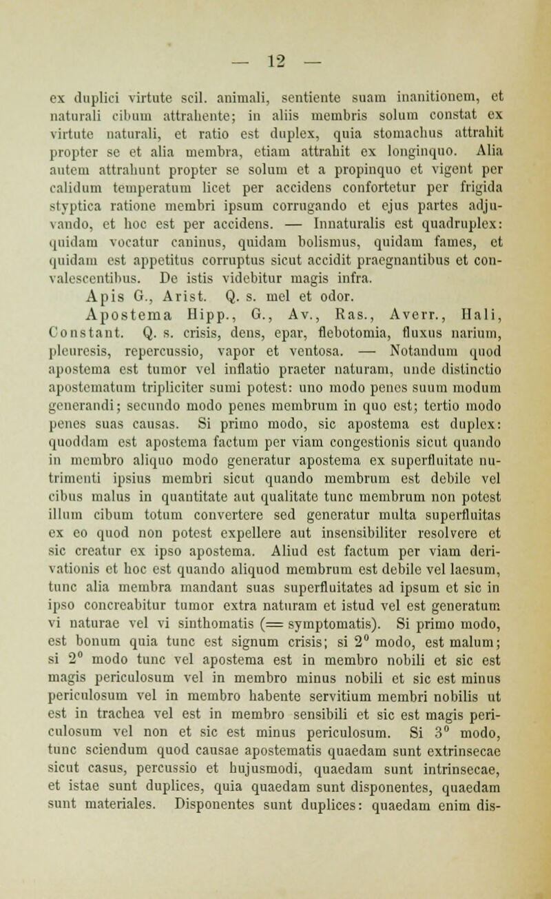 ex duplici virtute scil. animali, sentiente suam inanitionem, et naturali cibum attrahente; in aliis membris solum constat ex virtute naturali, et ratio est duplex, quia stomaclius attrahit propter se et alia membra, etiam attrahit ex longinquo. Alia autem attrahunt propter se solum et a propinquo et vigent per calidum temperatum licet per accidens confortetur per frigida styptica ratione membri ipsum corrugando et ejus partes adjn- vando, et hoc est per accidens. — Innaturalis est quadruplex: qnidarn vocatur caninus, quidam bolismus, quidam fames, ct quidam est appetitus corruptus sicut accidit praegnantibus et con- valescentibus. De istis videbitur magis infra. Apis G., Arist. Q. s. mel et odor. Apostema Hipp., G., Av., Ras., Averr., Ilali, Constant. Q. s. crisis, dens, epar, flebotomia, fluxus narium, pleuresis, repercussio, vapor et ventosa. — Notandum quod apostema est tumor vel inflatio praeter naturam, unde distinctio apostematum tripliciter sumi potest: uno modo pencs suum modum generandi; secundo modo penes membrum in quo est; tertio modo penes suas causas. Si primo modo, sic apostema est duplcx: quoddam est apostema factum per viam congestionis sicut quando in mcmbro aliquo modo generatur apostema ex supcrftuitato nu- trimcnti ipsius membri sicut quando membrum est debile vel cibus malus in quautitate aut qualitate tunc membrum non potcst illum cibum totum convertere sed generatur multa superfiuitas ex eo quod non potest expellere aut insensibiliter resolvere et sic creatur ex ipso apostema. Aliud est factum per viam deri- vatiunis et boc est quando aliquod membrum est debile vel laesum, tunc alia membra mandant suas superfluitates ad ipsum et sic in ipso concreabitur tumor extra naturam et istud vel est generatum vi naturae vel vi sinthomatis (= symptomatis). Si primo modo, est bonum quia tunc est signum crisis; si 2° modo, est malum; si 2° modo tunc vel apostema est in membro nobili et sic est magis periculosum vel in membro minus nobili et sic est minus periculosum vel in membro habente servitium membri nobilis ut est in trachea vel est in membro sensibili et sic est magis peri- culosum vel non et sic est minus periculosum. Si 3° modo, tunc sciendum quod causae apostematis quaedam sunt extrinsecae sicut casus, percussio et hujusmodi, quaedara sunt intrinsecae, et istae sunt duplices, quia quaedam sunt disponentes, quaedam sunt materiales. Disponentes sunt duplices: quaedam enim dis-