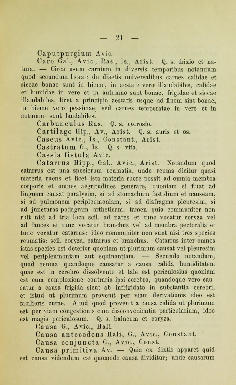 Caputpurgium Avic. Caro Gal., Avic, Ras., Is., Arist. Q. s. frixio et na- tura. — Circa usum carnium in diversis temporibus notandum quod secundum Isaac de diaetis universalibus carnes calidae et siccae bonae sunt in hieme, in aestate vero illaudabiles, calidae et humidae in vere et in autumno sunt bonae, frigidae et siccae illaudabiles, licet a principio aestatis usque ad finem sint bonae, in hieme vero pessimae, sed carnes temperatae in vere et in autumno sunt laudabiles. Carbunculus Ras. Q. s. corrosio. Cartilago Hip., Av., Arist. Q. s. auris et os. Caseus Avic, Is., Constant., Arist. Castratum G., Is. Q. s. vita. Cassia fistula Avic. Catarrus Hipp., Gal., Avic, Arist. Notandum quod catarrus est una specierum reumatis, unde reuma dicitur quasi materia ruens et licet ista materia ruere possit ad omnia membra corporis et omnes aegritudines generare, quoniam si fiuat ad linguam causat paralysim, si ad stomachum fastidium et nauseam, si ad pulmonem peripleumoniam, si ad diafragma pleuresim, si ad juncturas podagram artheticam, tamen quia communiter non ruit nisi ad tria loca scil. ad nares et tunc vocatur coryza vel ad fauces et tunc voeatur branchus vel ad membra pectoralia et tunc vocatur catarrus: ideo communiter non sunt nisi tres species reumatis: scil. coryza, catarrus et hranchus. Catarrus inter omnes istas species est deterior quoniam ut plurimum causat vel pleuresim vel peripleumoniam aut squinantiam. — Secundo notandum, quod reuma quandoque causatur a causa calida humiditatem quae est in cerebro dissolvente et tale est periculosius quoniam est cum complexione contraria ipsi cerebro, quandoque vero cau- satur a causa frigida sicut ab infrigidato in substantia cerebri, et istud ut plurimum provenit per viam derivationis ideo est facilioris curae. Aliud quod provenit a causa calida ut plurimum est per viam congestionis cum disconvenientia particularium, ideo est magis periculosum. Q. s. balneum et coryza. Causa G., Avic, Hali. Causa antecedens Hali, G., Avic, Constant. Causa conjuncta G., Avic, Const. Causa primitiva Av. — Quia ex dixtis apparet quid est causa videndum est quomodo causa dividitur; unde causarum