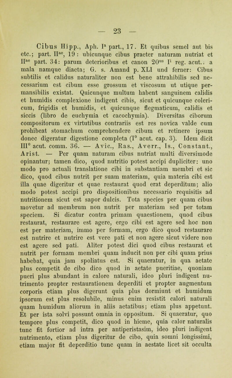 Cibus Hipp., Aph. Ia part., 17. Et quibus semel aut bis etc; part. IIae, 19 : ubicunque cibus praeter naturam nutriat et IIae part. 34: parum deterioribus et canon 20us I' reg. acut.: a mala namque diaeta; G. s. Amand p. XLI und ferner: Cibus subtilis et calidus naturaliter non est bene attrahibilis sed ne- cessarium est cibum esse grossum et viscosum ut utique per- mansibilis existat. Quicunque multum habent sanguinem calidis et humidis complexione indigent cibis, sicut et quicunque coleri- cum, frigidis et humidis, et quicunque flegmaticum, calidis et siccis (libro de euchymia et cacochymia). Diversitas ciborum compositorum ex virtutibus contrariis est res novica valde cum prohibeat stomachum comprehendere cibum et retinere ipsum donec digeratur digestione completa (1° acut. cap. 3). Idem dicit III0 acut. comm. 3G. — Avic, Ras., Averr., Is., Constant., Arist. — Per quam naturam cibus nutriat multi diversimode opinantur; tamen dico, quod nutritio potest accipi dupliciter: uno modo pro actuali translatione cibi in substantiam membri et sic dico, quod cibus nutrit per suam materiam, quia materia cibi est illa quae digeritur et quae restaurat quod erat deperditum; alio modo potest accipi pro dispositionibus necessario requisitis ad nutritionem sicut est sapor dulcis. Tota species per quam cibus movetur ad membrum non nutrit per materiam sed per totam speciem. Si dicatur contra primam quaestionem, quod cibus restaurat, restaurare est agere, ergo cibi est agere sed hoc non est per materiam, immo per formam, ergo dico quod restaurare est nutrire et nutrire est vere pati et non agere sicut videre non est agere sed pati. Aliter potest dici quod cibus restaurat et nutrit per formam membri quam inducit non per cibi quam prius habebat, quia jam spoliatus est. Si quaeratur, in qua aetate plus competit de cibo dico quod in aetate pueritiae, quoniam pueri plus abundant in calore naturali, ideo pluri indigent nu- trimento propter restaurationem deperditi et propter augmentum corporis etiam plus digerunt quia plus dormiunt et humidum ipsorum est plus resolubile, minus enim resistit calori naturali quam humidum aliorum in aliis aetatibus; etiam plus appetunt. Et per ista solvi possunt omnia in oppositum. Si quaeratur, quo tempore plus competit, dico quod in hieme, quia calor naturalis tunc fit fortior ad intra per antiperistasim, ideo pluri indigent nutrimento, etiam plus digeritur de cibo, quia somni longissimi, etiam major fit deperditio tunc quam in aestate licet sit occulta