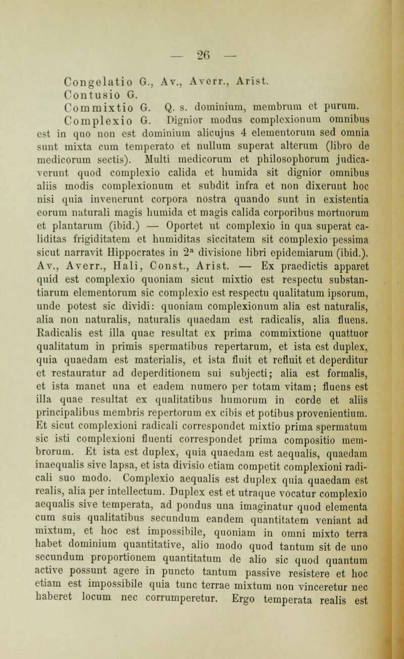 Congelatio G., Av., Averr., Arist. Contusio G. Commixtio G. Q. s. dominium, mcmbrum et purum. Complexio G. Dignior modus complcxionum omnibus est in quo non est dominium alicujus 4 elementorum sed omnia sunt mixta cum temperato et nullum superat alterum (libro de medicorum sectis). Multi medicorum ct philosophorum judica- verunt quod complexio calida et humida sit dignior omnibus aliis modis complexionum et subdit infra et non dixerunt hoc nisi qnia invenerunt corpora nostra quando sunt in existentia corum naturali magis humida et magis calida corporibus mortuorum et plantarum (ibid.) — Oportet ut complexio in qua superat ca- liditas frigiditatem et humiditas siccitatem sit complexio pessima sicut narravit Hippocrates in 2 divisione libri epidemiarum (ibid.). Av., Averr., Hali, Const., Arist. — Ex praedictis apparet quid est complexio quoniam sicut mixtio est respectu substan- tiarum elementorum sic complexio est respectu qualitatum ipsorutn, unde potest sic dividi: quoniam complexionum alia est naturalis, alia non naturalis, naturalis quaedam est radicalis, alia fluens. Radicalis est illa quae resultat ex prima commixtione quattuor qualitatum in primis spermatibus repertarum, et ista est duplcx, quia quaedam est materialis, et ista flnit et refluit et deperditur et restauratur ad deperditionem sui subjecti; alia est formalis, et ista manet una et eadem numero per totam vitam; fluens est illa quae resultat ex qualitatibus humornm in corde et aliis principalibus membris repertorum ex cibis et potibus provenientium. Et sicut complexioni radicali correspondet mixtio prima spermatum sic isti complexioni fiuenti correspondet prima compositio mem- brorum. Et ista est duplex, quia quaedam est aequalis, quaedam inaequalis sive lapsa, et ista divisio etiam competit complexioni radi- cali suo modo. Complexio aequalis est duplex quia quaedam est realis, alia per intellectum. Duplex est et utraque vocatur complexio aequalis sive temperata, ad pondus una imaginatur qnod elementa cum suis qualitatibus secundum eandem quantitatem veniant ad mixtum, et hoc est impossibile, quoniam in omni mixto terra habet dominium quantitative, alio modo quod tantum sit de uno secundum proportionem quantitatum de alio sic quod quantum active possunt agere in puncto tantum passive resistere et hoc etiam est impossibiie quia tunc terrae mixtum non vinceretur nec haberet locum nec corrumperetur. Ergo temperata realis est