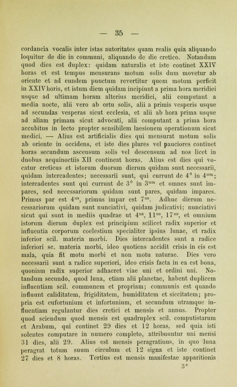 cordancia vocalis inter istas autoritates quam realis quia aliquando loquitur de die in communi, aliquando de die cretico. Notandum quod dies est duplex: quidam naturalis et iste continet XXIV horas et est tempus mensurans motum solis dum movetur ab oriente et ad eundem punctum revertitur quem motum perficit in XXlVhoris, et istum diem quidam incipiunt a prima hora meridiei usquc ad ultimam horam alterius meridiei, alii computant a media nocte, alii vero ab ortu solis, alii a primis vesperis usque ad secundas vesperas sicut ecclesia, et alii ab hora prima usque ad aliam primam sicut advocati, alii computant a prima hora accubitus in lecto propter sensibilem laesionem operationum sicut medici. —- Alius est artificialis dies qui mensurat motum solis ab oriente in occidens, et iste dies plures vel pauciores continet horas secundum ascensum solis vel descensum ad nos licet in duobus aequinoctiis XII contineat horas. Alius est dies qui vo- catur creticus et istorum duorum dierum quidam sunt necessarii, quidam intercadentes; necessarii sunt, qui currunt de 4° in 4ra; intercadentes sunt qui currunt de 3° in 3ra et omnes sunt im- pares, sed necessariorum quidam sunt pares, quidam impares. Primus par est 4s, primus impar est 7s. Adhuc dierum ne- cessariorum quidam sunt nunciativi, quidam judicativi; nunciativi sicut qui sunt in mediis quadrae ut 4s, lls, 17s, et omnium istornm dierum duplex est principium sciticet radix superior et influcntia corporum coelestium specialiter ipsius lunae, et radix inferior scil. materia morbi. Dies intercadentes sunt a radice inferiori sc. materia morbi, ideo quotiens accidit crisis in eis est mala, quia fit motu morbi et non motu naturae. Dies vero necessarii sunt a radice superiori, ideo crisis facta in ea est bona, quoniam radix superior adhaeret viae uni et ordini uni. No- tandum secundo, quod luna, etiam alii planetae, habent duplicem influentiam scil. communem et propriam; communis est quando influunt caliditatem, frigiditatem, humiditatem et siccitatem; pro- pria est eufortunium et Lnfortunium, et secundum utramque in- fluentiam regulantur dies cretici et mensis et annus. Propter quod sciendum quod mensis est quadruplex scil. computistarum et Arabum, qui continet 29 dies et 12 horas, sed quia isti solentes computare in numero completo, attribuuntur uni mensi 31 dies, alii 29. Alius est mensis peragratinus. in quo luna peragrat totum suum circulum et 12 signa et iste continet 27 dies et 8 horas. Tertius est mensis manifestae apparitionis 3*