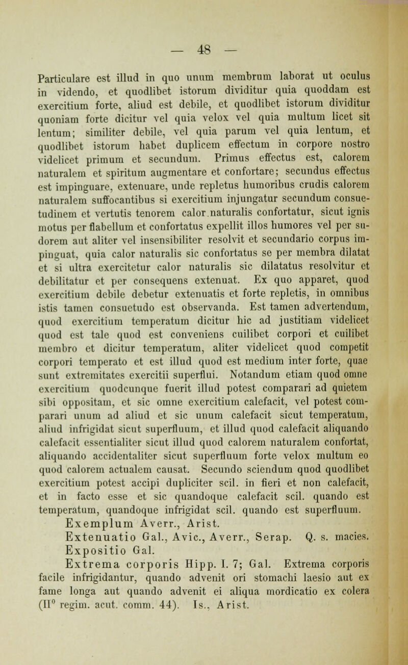 Particulare est illud in quo unum membrum laborat ut oculus in videndo, et quodlibet istorum dividitur quia quoddam est exercitium forte, aliud est debile, et quodlibet istorum dividitur quoniam forte dicitur vel quia velox vel quia multum licet sit lentum; similiter debile, vel quia parum vel quia lentum, et quodlibet istorum habet duplieem effectum in corpore nostro videlicet primum et secundum. Primus effectus est, calorem naturalem et spiritum augmentare et confortare; secundus effectus est impinguare, extenuare, unde repletus humoribus crudis calorem naturalem suffocantibus si exercitium injungatur secundum consue- tudiuem et vertutis tenorem calor.naturalis confortatur, sicut ignis motus per flabellum et coiifortatus expellit illos humores vel per sn- dorem aut aliter vel insensibiliter resolvit et secundario corpus im- pinguat, quia calor naturalis sic confortatus se per membra dilatat et si ultra exercitetur calor naturalis sic dilatatus resolvitur ct debilitatur et per consequens extenuat. Ex quo apparet, quod exercitium debile debetur extenuatis et forte repletis, in omnibus istis tamen consuetudo est observanda. Est tamen advertendum, quod exercitium temperatum dicitur hic ad justitiam videlicet quod est tale quod est conveniens cuilibet corpori et cuilibet membro et dicitur tempcratum, aliter videlicet quod competit corpori temperato et est illud quod est medium inter forte, quae sunt extremitates exercitii superfiui. Notandum etiam quod omne exercitium quodcunque fuerit illud potest comparari ad quietem sibi oppositam, et sic omne exercitium calefacit, vel potest com- parari unum ad aliud et sic unum calefacit sicut temperatum, aliud infrigidat sicut superfiuum, ct illud quod calefacit aliquando calefacit essentialiter sicut illud quod calorem naturalem confortat, aliquando accidentaliter sicut superfiuum forte velox multum eo quod calorem actualem causat. Secundo sciendum quod quodlibet exercitium potest accipi dupliciter scil. in fieri et non calefacit, et in facto esse et sic quandoque calefacit scil. quando est temperatum, quandoque infrigidat scil. quando est superfluum. Exemplum Averr., Arist. Extenuatio Gal., Avic, Averr., Serap. Q. s. macies. Expositio Gal. Extrema corporis Hipp. 1.7; Gal. Extrema corporis facile infrigidantur, quando advenit ori stomachi laesio aut ex fame longa aut quando advenit ei aliqua mordicatio ex colera (II0 regim. acut. comm. 44). Is.. Arist.