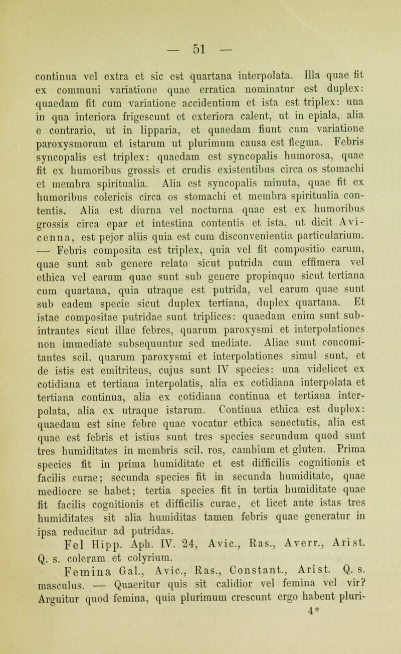 continua vel extra et sic est quartana interpolata. Illa quae fit ex. communi variatione quae erratica nominatur est duplex: quacdam fit cum variatione accidentium et ista est triplex: una in qua interiora frigescunt et exteriora calent, ut in epiala, alia e contrario, ut in lipparia, et quaedam fiunt cum variationc paroxysmorum et istarum ut plurimum causa est flegma. Febris syncopalis est triplex: quaedam est syncopalis humorosa, quae fit ex humoribus grossis et crudis existcntibus circa os stomachi et membra spiritualia. Alia est syncopalis minuta, quae fit ex humoribus colericis circa os stomachi et membra spiritualia con- tentis. Alia est diurna vel nocturna quae est ex humoribus grossis circa epar et intestina contentis et ista, ut dicit Avi- cenna, est pejor aliis quia est cum disconvenientia particularium. — Febris composita est triplex, quia vel fit compositio earum, quac sunt sub genere rclato sicut putrida cum effimera vel ethica vel earum quae sunt sub genere propinquo sicut tertiana cum quartana, quia utraque est putrida, vel earum quae sunt sub eadem specie sicut duplex tertiana, duplex quartana. Et istae compositae putridae sunt triplices: quaedam enim sunt sub- intrantes sicut illae febres, quarum paroxysmi et interpolationes non immediate subsequuntur sed mediate. Aliae sunt concomi- tantes scil. quarum paroxysmi et interpolationes simul sunt, et de istis est emitriteus, cujus sunt IV species: una videlicet ex cotidiana et tertiana interpolatis, alia ex cotidiana interpolata et tertiana continua, alia ex cotidiana continua et tertiana inter- polata, alia ex utraque istarum. Continua ethica est duplex: quaedam est sine febre quae vocatur ethica senectutis, alia est quae est febris et istius sunt tres species secundum quod sunt tres humiditates in membris scil. ros, cambium et gluteu. Prima species fit in prima humiditate et est difficilis cognitionis et faeilis curae; secunda species fit in secunda humiditate, quae mediocre se habet; tertia species fit in tertia bumiditate quae fit facilis cognitionis et difficilis curae, et licet ante istas tres humiditates sit alia humiditas tamen febris quae generatur in ipsa reducitur ad putridas. Fel Hipp. Aph. IV. 24, Avic, Ras., Averr., Arist. Q. s. coleram et colyrium. Femina GaL, Avic, Ras., Constant., Arist. Q. s. masculus. — Quaeritur quis sit calidior vel femina vel vir? Arguitur quod femina, quia plurimum crescunt ergo habent pluri- 4*