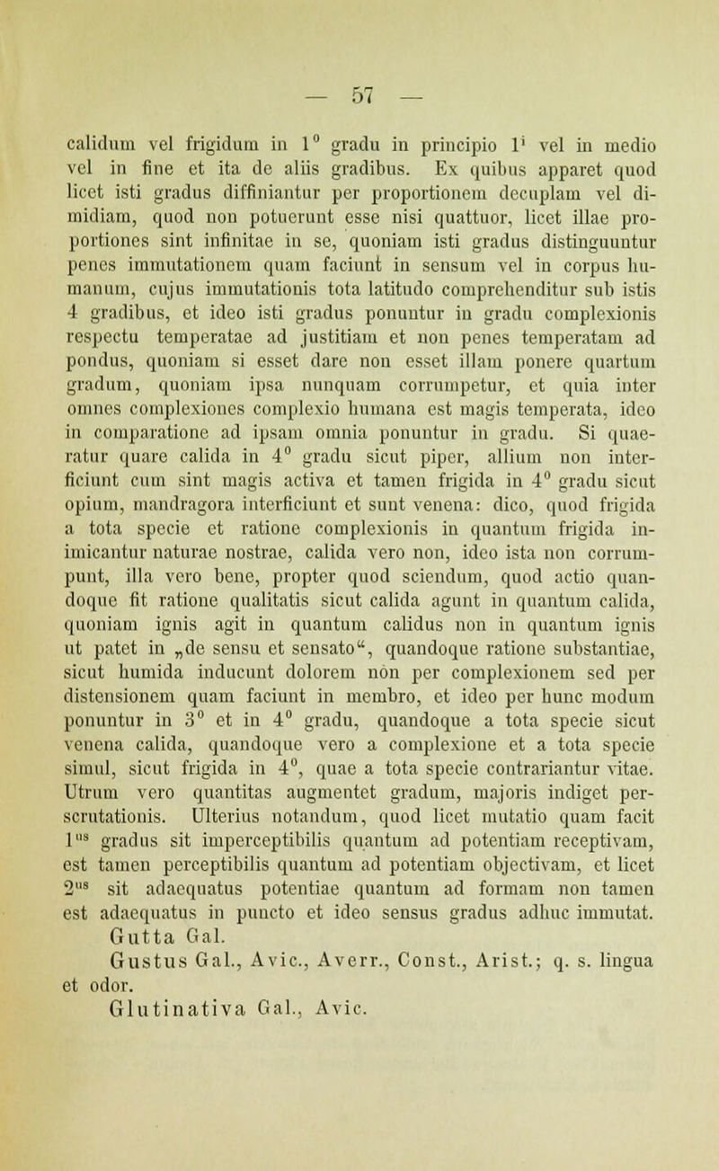 calidum vel frigidum in 1° gradu in principio l1 vel in medio vcl in fine et ita de aliis gradibus. Ex quibus apparet quod licet isti gradus diffiniantur per proportioncm dccuplam vel di- midiam, quod non potuerunt esse nisi quattuor, licet illae pro- portiones sint infinitae in se, quoniam isti gradus distinguuntur penes immutationem quam faciunt in scnsum vel in corpus hu- manum, cujus immutationis tota latitudo comprehenditur sub istis 4 gradibus, et ideo isti gradus ponuntur in gradu complexionis rcspectu temperatae ad justitiam et uon penes temperatam ad pondus, quoniam si esset dare non esset illam ponere quartum gradum, quoniam ipsa nunquam eorrumpetur, et quia inter omnes complexiones complexio humana est magis teinperata, ideo in comparatione ad ipsam omnia ponuntur in gradu. Si quae- ratur quare calida in 4° gradu sicut pipcr, allium non inter- ficiunt cum sint magis activa et tamen frigida in 4° gradu sicut opium, mandragora interficiunt et sunt venena: dico, quod frigida a tota specie et ratione complexionis in quantum frigida in- imicantur naturae nostrae, calida vero non, idco ista non corrum- punt, illa vero bene, propter quod sciendum, quod actio quan- doque fit ratione qualitatis sicut calida agunt in quantum calida, quoniam ignis agit in quantum calidus non in quantum ignis ut patet in „de sensu et sensato, quandoque ratione substantiae, sicut humida inducunt dolorem non per complexionem sed per distensionem quam faciunt in membro, et ideo per hunc modum ponuntur in 3° et in 4° gradu, quandoque a tota specie sicut venena calida, quandoque vero a complexione et a tota specie simul, sicut frigida in 4°, quae a tota specie contrariantur vitae. Utrum vero quantitas augmentet gradum, majoris indiget per- scrutationis. Ulterius notandum, quod licet mutatio quam facit lus gradus sit imperceptibilis quantum ad potentiam receptivam, est tamen perceptibilis quantum ad potentiam objectivam, et licet 2l,s sit adaequatus potcntiae quantum ad formam non tamen est adaequatus in puncto et ideo sensus gradus adhuc immutat. Gutta Gal. Gustus Gal., Avic, Averr., Const., Arist.; q. s. lingua et odor. Glutinativa Gal., Avic.