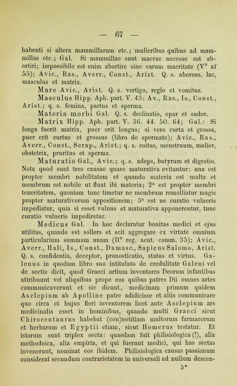 habenti si altera mammillarum etc; mulieribus quibus ad mam- millas etc; Gal. Si mammillae sunt macrae necesse est ab- ortiri; impossibile est enim abortire sine earum macritate (V° af 55); Avic, Ras., Averr., Const., Arist. Q. s. aborsus, lac, masculus et matrix. Mare Avic, Arist. Q. s. vertigo, regio et vomitus. Masculus Hipp. Aph. part. V. 43; Av., Ras., Is., Const., Arist.; q. s. femina, partus et sperma. Materia morbi Gal. Q. s. declinatio, epar et sudor. Matrix Hipp. Aph. part. V. 36. 44. 50. G4; Gal.: Si longa fuerit matrix, puer erit longus; si vero curta et grossa, puer erit curtus et grossus (libro de spermate); Avic, Ras., Averr., Const., Serap., Arist.; q. s. coitus, menstruum, mulier, obstetrix, pruritus et sperma. Maturatio Gal., Avic; q. s. adeps, butyrum et digestio. Nota quod sunt tres causae quare maturativa evitantur: una est propter membri nobilitatem et quando materia est multa et membrum est nobile ut fluat ibi materia; 2a est propter membri teneritatem, quoniam tunc timetur ne membrum remolliatur magis propter maturativorum appositionem; 3n est ne curatio vulneris impediatur, quia si esset vulnus et maturativa apponerentur, tunc curatio vulneris impediretur. Medicus Gal. Iu hoc deelaratur bonitas medici et ejus utilitas, quando est sollers et scit aggregare ex virtute omnium particularium summam unam (II0 reg. acut. comm. 35); Avic, Averr., Hali, Is., Const., Damasc, Sapiens Salomo, Arist. Q. s. confidentia, deceptor, pronosticatio, status et virtus. Ga- lenus in quodam libro suo intitulato de credulitate Galeni vel de sectis dicit, quod Graeci artium inventores Deorum infantibus attribuunt vel aliquibus prope eos quibus patres Dii omnes artes communicaverunt et sic dicunt, medicinam primum quidem Asclepium ab Apolline patre adidicisse et aliis communicare quo circa et hujus fieri inventorem licet ante Asclepium ars medicinalis esset in hominibus, quando multi Graeci sicut Chirocentaurus habebat (con)notitiam multorum farmacorum et herbarum et Egyptii etiam, sicut Homerus testatur. Et istorum sunt triplex secta: quaedam fuit philisiologica (!), alia methodoica, alia empiria, et qui fuerunt medici, qui has sectas invenerunt, nominat eos ibidem. Philisiologica causas passionum considerat secundum contrarietatem iu universali ad nullum descen- 5*