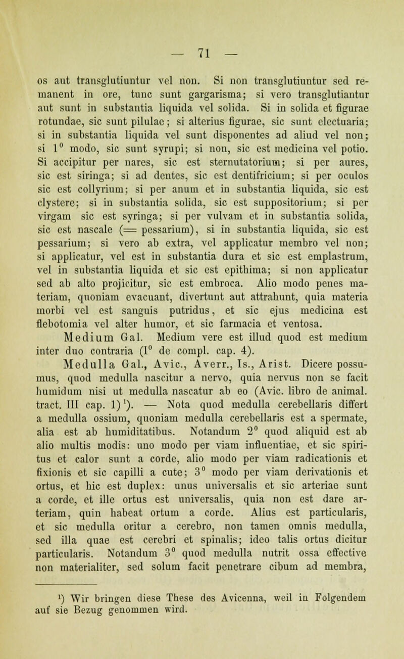 os aut transglutiuntur vel non. Si non transglutiuntur sed re- manent in ore, tunc sunt gargarisma; si vero transglutiantur aut sunt in substantia liquida vel solida. Si in solida et figurae rotundae, sic sunt pilulae; si alterius figurae, sic sunt electuaria; si in substantia liquida vel sunt disponentes ad aliud vel non; si 1° modo, sic sunt syrupi; si non, sic est medicina vel potio. Si accipitur per nares, sic est sternutatorium; si per aures, sic est siringa; si ad dentes, sic est dentifricium; si per oculos sic est collyrium; si per anum et in substantia liquida, sic est clystere; si in substantia solida, sic est suppositorium; si per virgam sic est syringa; si per vulvam et in substantia solida, sic est nascale (= pessarium), si in substantia liquida, sic est pessarium; si vero ab extra, vel applicatur membro vel non; si applicatur, vel est in substantia dura et sic est emplastrum, vel in substantia liquida et sic est epithima; si non applicatur sed ab alto projicitur, sic est embroca. Alio modo penes ma- teriam, quoniam cvacuant, divertunt aut attrahunt, quia materia morbi vel est sanguis putridus, et sic ejus medicina est flebotomia vel alter humor, et sic farmacia et ventosa. Mediuru Gal. Medium vere est illud quod est medium inter duo contraria (1° de compl. cap. 4). Medulla Gal., Avic, Averr., Is., Arist. Dicere possu- mus, quod medulla nascitur a nervo, quia nervus non se facit humidum nisi ut medulla nascatur ab eo (Avic. libro de animal. tract. III cap. 1)'). — Nota quod medulla cerebellaris differt a medulla ossium, quoniam medulla cerebellaris est a spermate, alia est ab humiditatibus. Notandum 2° quod aliquid est ab alio multis modis: uno modo per viaru influentiae, et sic spiri- tus et calor sunt a corde, alio modo per viam radicationis et fixionis et sic capilli a cute; 3° modo per viam derivationis et ortus, et hic est duplex: unus universalis et sic arteriae sunt a corde, et ille ortus est universalis, quia non est dare ar- teriam, quin habeat ortum a corde. Alius est particularis, et sic medulla oritur a cerebro, non tamen omnis medulla, sed illa quae est cerebri et spinalis; ideo talis ortus dicitur particularis. Notandum 3° quod medulla nutrit ossa effective non materialiter, sed solum facit penetrare cibum ad membra, >) Wir bringen diese These des Avicenna, weil in Folgendem auf sie Bezug genommen wird.