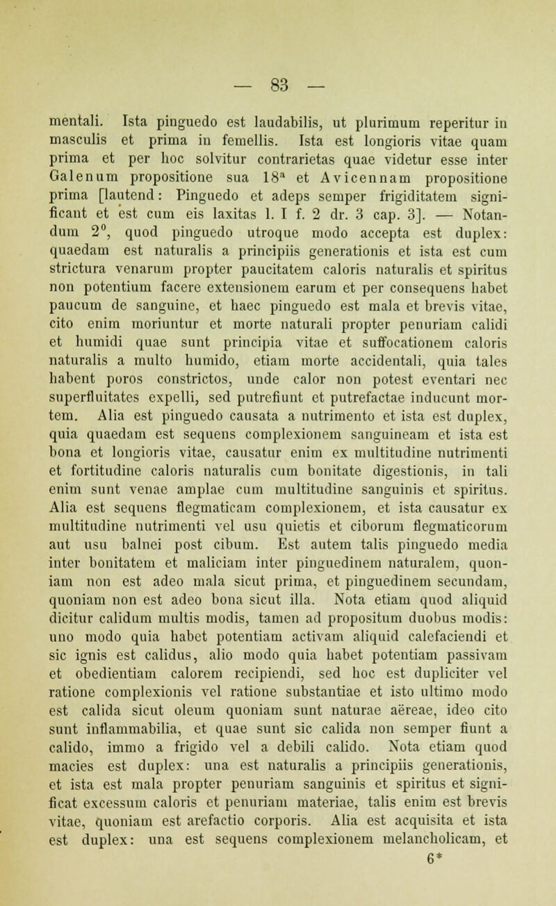 mentali. Ista pinguedo est laudabilis, ut plurimum reperitur in masculis et prima in femellis. Ista est longioris vitae quam prima et per hoc solvitur contrarietas quae videtur esse inter Galenum propositione sua 18a et Avicennam propositione prima [lautend: Pinguedo et adeps semper frigiditatem signi- ficant et est cum eis laxitas 1. I f. 2 dr. 3 cap. 3]. — Notan- dum 2°, quod pinguedo utroque modo accepta est duplex: quaedam est naturalis a principiis generationis et ista est cum strictura venarum propter paucitatem caloris naturalis et spiritus non potentium facere extensionem earum et per consequens habet paucum de sanguine, et haec pinguedo est mala et brevis vitae, cito enim moriuntur et morte naturali propter penuriam calidi et humidi quae sunt principia vitae et suffocationem caloris naturalis a multo humido, etiam morte accidentali, quia tales habent poros constrictos, unde calor non potest eventari nec superfluitates expelli, sed putrefiunt et putrefactae inducunt mor- tem. Alia est pinguedo causata a nutrimento et ista est duplex, quia quaedam est sequens complexionem sanguineam et ista est bona et longioris vitae, causatur enim ex multitudine nutrimenti et fortitudine caloris naturalis cum bonitate digestionis, in tali enim sunt venae amplae cum multitudine sanguinis et spiritus. Alia est sequens flegmaticam complexionem, et ista causatur ex multitudine nutrimenti vel usu quietis et ciborum fleguiaticorum aut usu balnei post cibum. Est autem talis pinguedo media inter bonitatem et maliciam inter pinguedinem naturalem, quon- iam non est adeo mala sicut prima, et pinguediuem secundam, quoniam non est adeo bona sicut illa. Nota etiam quod aliquid dicitur calidum multis modis, tamen ad propositum duobus modis: uno modo quia habet potentiam activam aliquid calefaciendi et sic ignis est calidus, alio modo quia habet potentiam passivam et obedientiam calorem recipiendi, sed hoc est duplieiter vel ratione complexionis vel ratione substantiae et isto ultimo modo est calida sicut oleum quoniam sunt naturae aereae, ideo cito sunt inflammabilia, et quae sunt sic calida non semper fiunt a calido, immo a frigido vel a debili calido. Nota etiam quod macies est duplex: una est naturalis a principiis generationis, et ista est mala propter penuriam sanguinis et spiritus et signi- ficat excessum caloris et penuriam materiae, talis enim est brevis vitae, quoniam est arefactio corporis. Alia est acquisita et ista est duplex: una est sequens complexionem melancholicam, et 6*