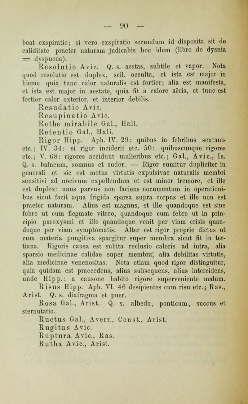 beat exspiratio; si vero exspiratio secundum id disposita sit de caliditate praeter naturam judicabis hoc idem (libro de dysnia = dyspnoea). Resolutio Avic. Q. s. aestas, subtile et vapor. Nota quod resolutio est duplex, scil. occulta, et ista est major in hieme quia tunc calor naturalis est fortior; alia est manifesta, et ista est major in aestate, quia fit a calore aeris, et tunc est fortior calor exterior, et interior debilis. Resudatio Avie. Resupinatio Avic. Rethe mirabile Gal, Ilali. Retentio Gal., Hali. Rigor Hipp. Aph. IV. 29: quibus in febribus sextanis etc; IV. 34: si rigor inciderit etc. 50: quibuscunque rigores etc; V. 68: rigores accidunt mulieribus etc; Gal., Avic, Is. Q. s. balneum, somnus et sudor. — Rigor sumitur dupliciter in gcnerali et sic est motus virtutis expulsivae naturalis membri sensitivi ad nocivum expellendum et est minor tremore, et ille est duplex: unus parvus non faciens nocumentum in operationi- bus sicut facit aqua frigida sparsa supra corpus et ille non est praeter naturam. Alius est magnus, et ille quandoque est sine febre ut cum flegmate vitreo, quandoque cum febre ut in prin- cijiio paroxysmi et ille quandoque venit per viam crisis quan- doque per viam symptomatis. Alter est rigor proprie dictus ut cum materia pungitiva spargitur super membra sicut fit in ter- tiana. Rigoris causa est subita reclusio caloris ad iutra, alia sparsio medicinae calidae super membra, alia debilitas virtutis, alia medicinae venenositas. Nota etiam quod rigor distinguitur, quia quidam est praecedens, alius subsequens, alius intercidcns, unde Hipp.: a causone habito rigore superveniente malum. Risus Hipp. Aph. VI. 46 desipientes cum risu etc; Ras., Arist. Q. s. diafragma et puer. Rosa Gal., Arist. Q. s. albedo, ponticum, succus et sternutatio. Ructus Gal., Averr., Const., Arist. Rugitus Avic Ruptura Avic, Ras. Rutha Avic, Arist.